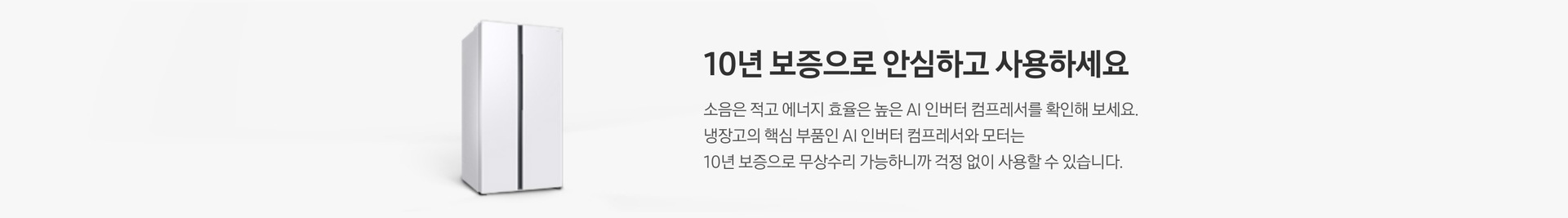 양문형 냉장고 측면컷이 나와있습니다. 10년 보증으로 안심하고 사용하세요. 소음은 적고 에너지 효율은 높은 AI 인버터 컴프레서를 확인해 보세요. 냉장고의 핵심 부품인 AI 인버터 컴프레서와 모터는 10년 보증으로 무상수리 가능하니까 걱정 없이 사용할 수 있습니다.