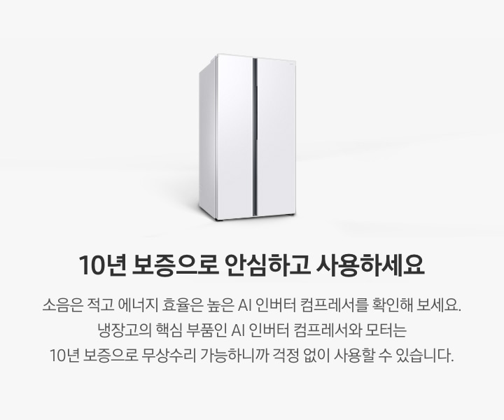 양문형 냉장고 측면컷이 나와있습니다. 10년 보증으로 안심하고 사용하세요. 소음은 적고 에너지 효율은 높은 AI 인버터 컴프레서를 확인해 보세요. 냉장고의 핵심 부품인 AI 인버터 컴프레서와 모터는 10년 보증으로 무상수리 가능하니까 걱정 없이 사용할 수 있습니다.