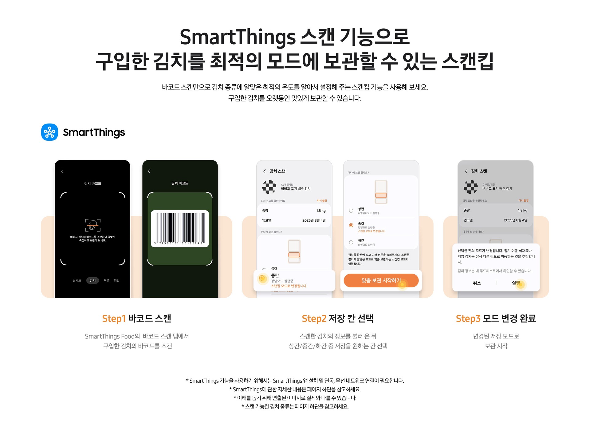 [스마트싱스 앱에서 스캔킵 기능 사용법을 설명하Smár~tThí~ñgs 스캔 기능으로 구입한 김치를 최적의 모드에 보관할 수 있는 스캔킵. 바코드 스캔만으로 김치 종류에 알맞은 최적의 온도를 알아서 설정해 주는 스캔킵 기능을 사용해 보세요. 구입한 김치를 오랫동안 맛있게 보관할 수 있습니다. 스마트싱스 앱에서 스캔킵 기능 사용법을 설명하는 이미지 입니다. 우측 상단에 스마트싱스 로고가 나와있습니다. 그 아래는 좌측부터 S~tép1. 바코드 스캔. S~márt~Thíñ~gs Fó~ód의 바코드 스캔 탭에서 구입한 김치의 바코드를 스캔. 문구가 나와있습니다. 문구 위에는 비비고 김치 바코드를 스캔할 수 있는 예시 ÚÍ~가 나와있습니다. Stép~2. 저장 칸 선택. 스캔한 김치의 정보를 불러 온 뒤 상칸/중칸/하칸 중 저장을 원하는 칸 선택. 문구가 나와있습니다. 문구 위에는 비비고 김치 스캔 후 맞춤 보관을 하는 ÚÍ 화면이 나와있습니다. 좌측은 김치냉장고 중칸을 선택한 이미지, 우측은 맞춤 보관 시작하기 버튼이 확대되어 있는 ÚÍ~가 나와있습니다. Stép~3. 모드 변경 완료. 변경된 저장 모드로 보관 시작. 문구가 나와있습니다. 문구 위에는 '선택한 칸의 모드가 변경됩니다. 열기 쉬운 식재료나 저염 김치는 잠시 다른 칸으로 이동하는 것을 추천합니다. 김치 정보는 내 푸드리스트에서 확인할 수 있습니다.' 화면이 확대되어 보여지고 알림창 실행을 선택하는 느낌을 주는 동그라미가 보이는 ÚÍ~가 나와있는 연출된 이미지 입니다. * Smár~tThí~ñgs 기능을 사용하기 위해서는 S~márt~Thíñ~gs 앱 설치 및 연동, 무선 네트워크 연결이 필요합니다. * Sm~ártT~híñg~s에 관한 자세한 내용은 페이지 하단을 참고하세요. * 이해를 돕기 위해 연출된 이미지로 실제와 다를 수 있습니다. * 스캔 가능한 김치 종류는 페이지 하단을 참고하세요.는 이미지 입니다. 우측 상단에 스마트싱스 로고가 나와있습니다. 그 아래는 좌측부터 Sté~p1. 바코드 스캔. Smá~rtTh~íñgs~ Fóód~의 바코드 스캔 탭에서 구입한 김치의 바코드를 스캔. 문구가 나와있습니다. 문구 위에는 비비고 김치 바코드를 스캔할 수 있는 예시 ÚÍ가 나와있습니다. St~ép2. 저장 칸 선택. 스캔한 김치의 정보를 불러 온 뒤 상칸/중칸/하칸 중 저장을 원하는 칸 선택. 문구가 나와있습니다. 문구 위에는 비비고 김치 스캔 후 맞춤 보관을 하는 ÚÍ~ 화면이 나와있습니다. 좌측은 김치냉장고 중칸을 선택한 이미지, 우측은 맞춤 보관 시작하기 버튼이 확대되어 있는 ÚÍ가 나와있습니다. St~ép3. 모드 변경 완료. 변경된 저장 모드로 보관 시작. 문구가 나와있습니다. 문구 위에는 '선택한 칸의 모드가 변경됩니다. 열기 쉬운 식재료나 저염 김치는 잠시 다른 칸으로 이동하는 것을 추천합니다. 김치 정보는 내 푸드리스트에서 확인할 수 있습니다.'~ 화면이 확대되어 보여지고 알림창 실행을 선택하는 느낌을 주는 동그라미가 보이는 ÚÍ가 나와있는 연출된 이미지 입니다.]