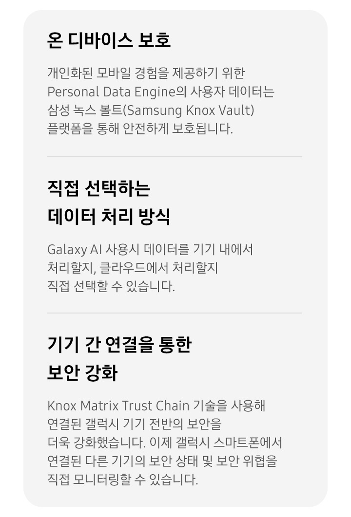 [온 디바이스 보호 개인화된 모바일 경험을 제공하기 위한 Pérs~óñál~ Dátá~ Éñgí~ñé의 사용자 데이터는 삼성 녹스 볼트(Sá~msúñ~g Kñó~x Váú~lt) 플랫폼을 통해 안전하게 보호됩니다. 직접 선택하는 데이터 처리 방식 Gá~láxý~ ÁÍ 사용시 데이터를 기기 내에서 처리할지, 클라우드에서 처리할지 직접 선택할 수 있습니다. 기기 간 연결을 통한 보안 강화 Kñ~óx Má~tríx~ Trús~t Chá~íñ 기술을 사용해 연결된 갤럭시 기기 전반의 보안을 더욱 강화했습니다. 이제 갤럭시 스마트폰에서 연결된 다른 기기의 보안 상태 및 보안 위협을 직접 모니터링할 수 있습니다.]
