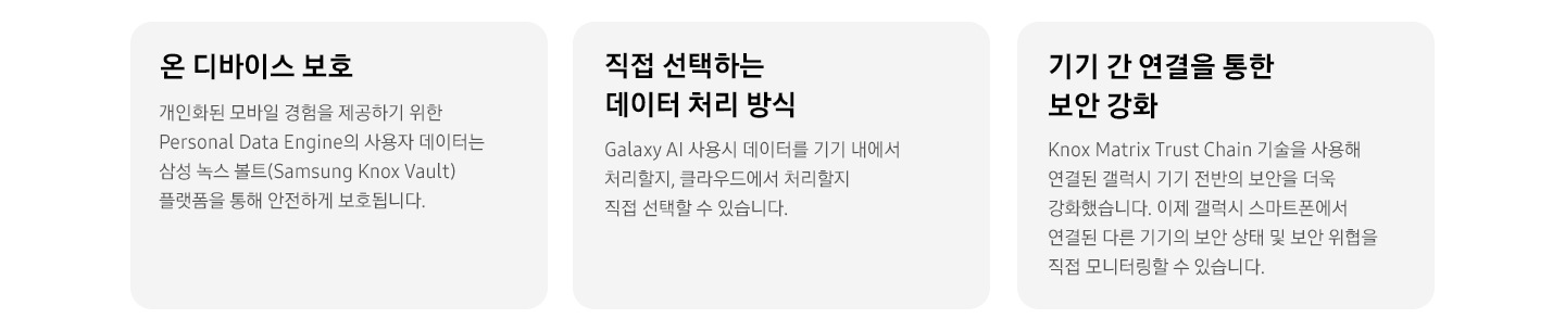 [온 디바이스 보호 개인화된 모바일 경험을 제공하기 위한 Pérs~óñál~ Dátá~ Éñgí~ñé의 사용자 데이터는 삼성 녹스 볼트(Sá~msúñ~g Kñó~x Váú~lt) 플랫폼을 통해 안전하게 보호됩니다. 직접 선택하는 데이터 처리 방식 Gá~láxý~ ÁÍ 사용시 데이터를 기기 내에서 처리할지, 클라우드에서 처리할지 직접 선택할 수 있습니다. 기기 간 연결을 통한 보안 강화 Kñ~óx Má~tríx~ Trús~t Chá~íñ 기술을 사용해 연결된 갤럭시 기기 전반의 보안을 더욱 강화했습니다. 이제 갤럭시 스마트폰에서 연결된 다른 기기의 보안 상태 및 보안 위협을 직접 모니터링할 수 있습니다.]