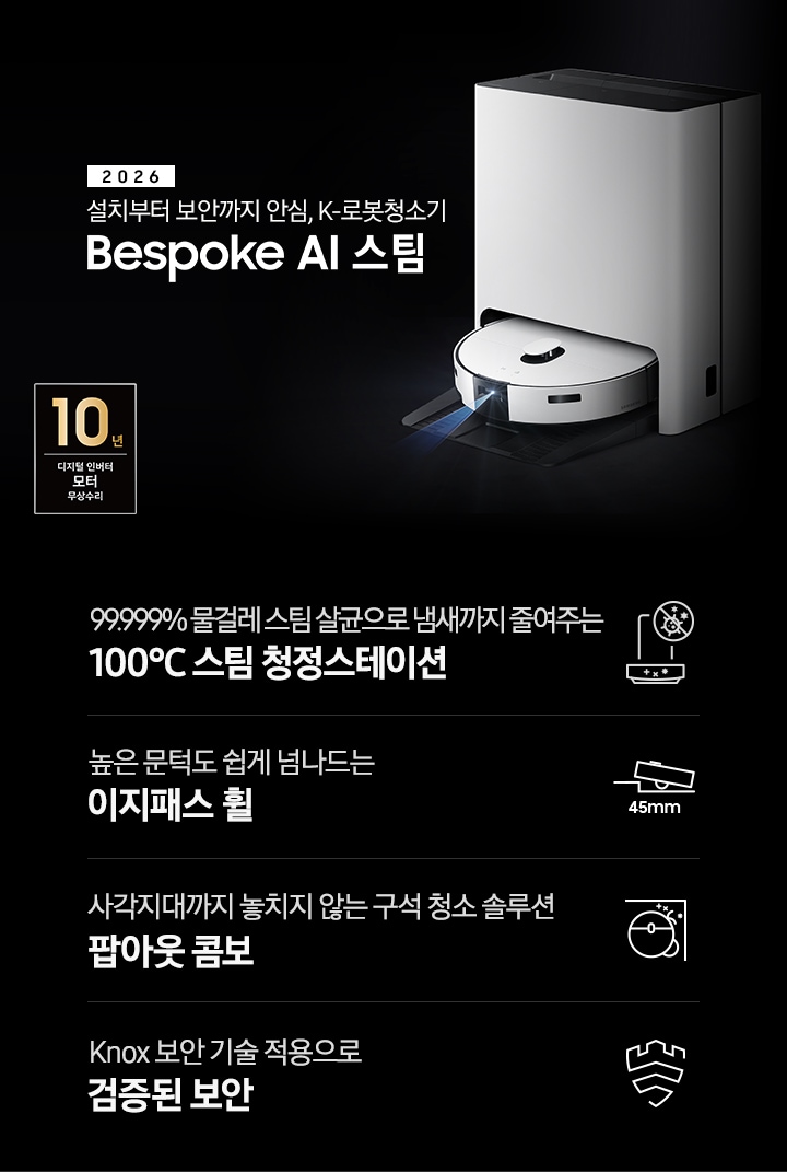 검은색 배경에 이미지 오른쪽 부분에는 Bespoke AI 스팀이 왼쪽으로 40도 정도 돌아간 정면 이미지가 있고, 스팀 센서 부분에서 빛줄기가 퍼져 나오고 있습니다. 이미지 왼쪽 부분에는 2026 설치부터 보안까지 안심, K-로봇청소기 Bespoke AI 스팀 텍스트가 적혀 있고 텍스트 왼쪽 아랫부분에 10년 보증 디지털 인버터 모터 무상 수리 로고가 반영되어 있습니다. 이미지 하단 부분에는 4가지의 특장점이 아이콘으로 설명되어 있습니다. 첫 번째로 스팀 청정스테이션 정면 아이콘과 상단 부분 동그라미 내부에 그려져 있는 세균에 줄이 그어져 있는 아이콘이 겹쳐 있습니다. 아이콘 하단에는 99.999% 물걸레 스팀 살균으로 냄새까지 줄여주는 100°C&nbsp;스팀 청정스테이션 텍스트가 적혀 있습니다. 두 번째로는 높이가 다른 직선이 연결되어 있고 그 높이 차이로 생긴 턱을 넘고 있는 Bespoke AI 스팀의 옆모습 아이콘과 아이콘 하단에는 45mm가 쓰여 있습니다. 아이콘 하단 부분에는 높은 문턱도 쉽게 넘나드는 이지패스 휠 텍스트가 적혀 있습니다. 세 번째로는 Bespoke AI 스팀을 상단에서 내려본 이미지 옆에 사이드 브러시, 물걸레가 팝아웃 되어 구석에 맞닿아 있는 아이콘과 아이콘 하단에 사각지대까지 놓치지 않는 구석 청소 솔루션 팝아웃 콤보 텍스트가 적혀 있습니다. 마지막으로는 Knox 보안 아이콘과 아이콘 하단에 Knox 보안 기술 적용으로 검증된 보안 텍스트가 적혀 있습니다.