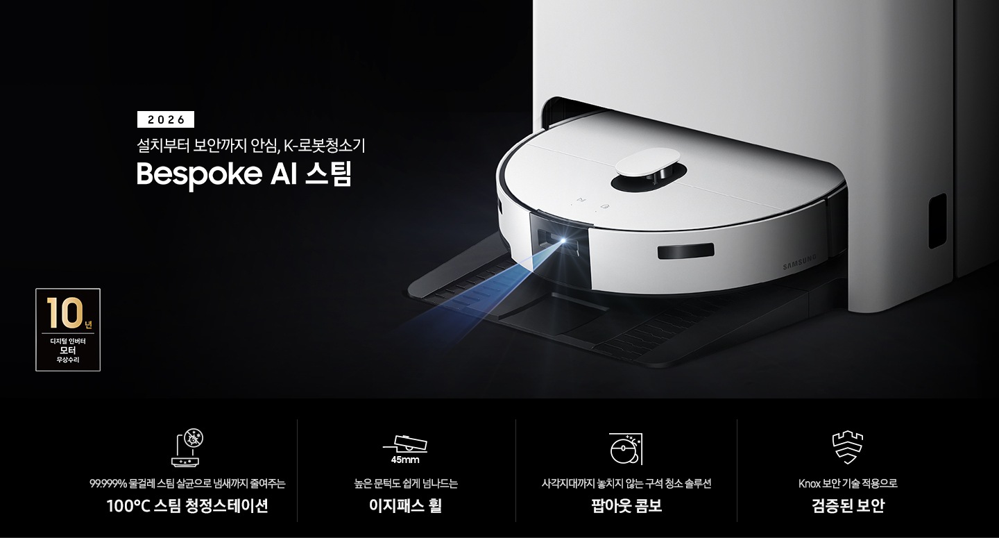 검은색 배경에 이미지 오른쪽 부분에는 Bespoke AI 스팀이 왼쪽으로 40도 정도 돌아간 정면 이미지가 있고, 스팀 센서 부분에서 빛줄기가 퍼져 나오고 있습니다. 이미지 왼쪽 부분에는 2026 설치부터 보안까지 안심, K-로봇청소기 Bespoke AI 스팀 텍스트가 적혀 있고 텍스트 왼쪽 아랫부분에 10년 보증 디지털 인버터 모터 무상 수리 로고가 반영되어 있습니다. 이미지 하단 부분에는 4가지의 특장점이 아이콘으로 설명되어 있습니다. 첫 번째로 스팀 청정스테이션 정면 아이콘과 상단 부분 동그라미 내부에 그려져 있는 세균에 줄이 그어져 있는 아이콘이 겹쳐 있습니다. 아이콘 하단에는 99.999% 물걸레 스팀 살균으로 냄새까지 줄여주는 100°C&nbsp;스팀 청정스테이션 텍스트가 적혀 있습니다. 두 번째로는 높이가 다른 직선이 연결되어 있고 그 높이 차이로 생긴 턱을 넘고 있는 Bespoke AI 스팀의 옆모습 아이콘과 아이콘 하단에는 45mm가 쓰여 있습니다. 아이콘 하단 부분에는 높은 문턱도 쉽게 넘나드는 이지패스 휠 텍스트가 적혀 있습니다. 세 번째로는 Bespoke AI 스팀을 상단에서 내려본 이미지 옆에 사이드 브러시, 물걸레가 팝아웃 되어 구석에 맞닿아 있는 아이콘과 아이콘 하단에 사각지대까지 놓치지 않는 구석 청소 솔루션 팝아웃 콤보 텍스트가 적혀 있습니다. 마지막으로는 Knox 보안 아이콘과 아이콘 하단에 Knox 보안 기술 적용으로 검증된 보안 텍스트가 적혀 있습니다.
