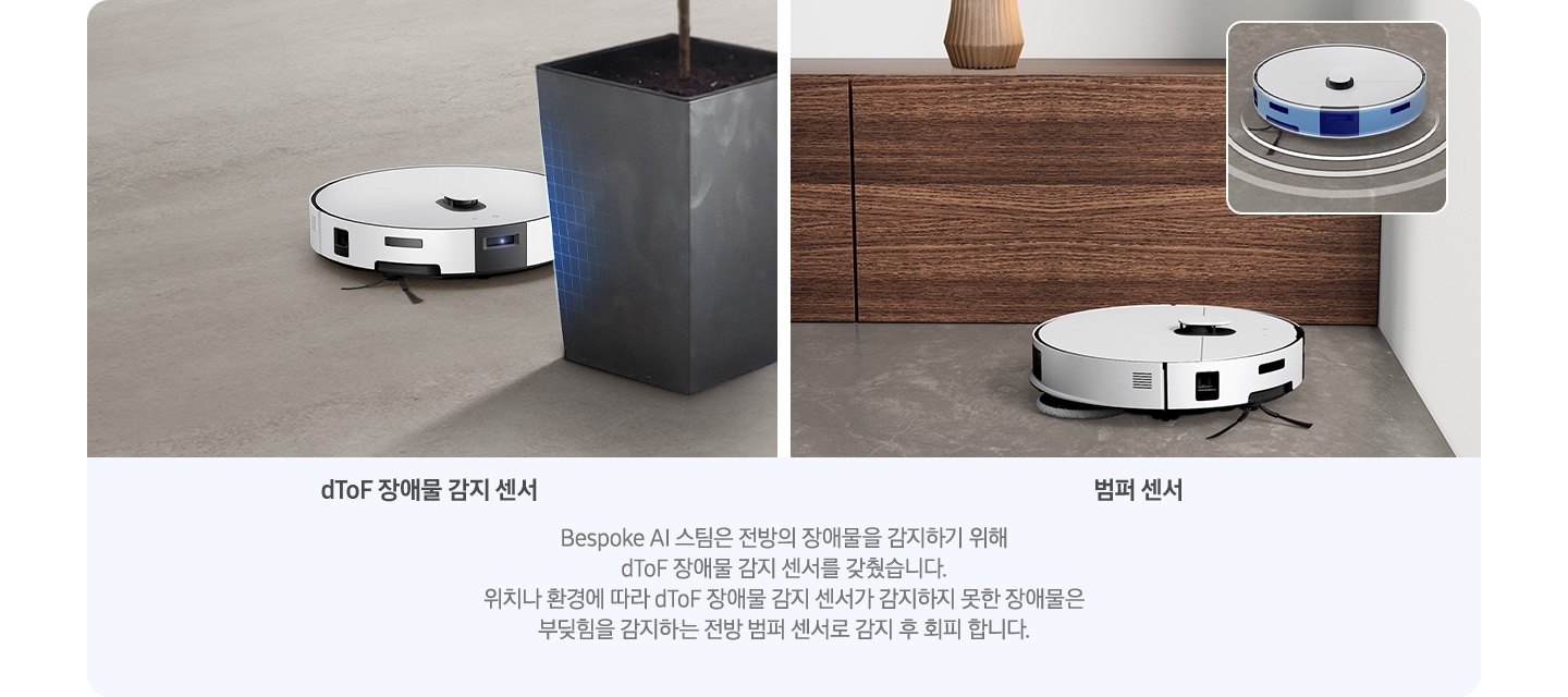 이미지 왼쪽 부분에는 나무 마룻바닥을 배경으로 Bespoke AI 스팀이 커다란 화분을 하단에 멈춰 있는 모습이 있으며, dToF 장애물 감지 센서로 장애물을 감지하고 있는 모습을 표현하고 있습니다. 하단 부분에는 dToF 장애물 감지 센서 텍스트가 쓰여 있습니다. 이미지 오른쪽 부분에는 회색 대리석 바닥에 우드 장식장 하단 부분을 배경으로 Bespoke AI 스팀이 벽 쪽으로 다가가는 옆모습과 Bespoke AI 스팀 앞부분에는 벽으로 향하는 화살표가 겹쳐 있으며, 오른쪽 윗부분에는 Bespoke AI 스팀이 dToF LIDAR 주행 센서를 사용하여 물체를 감지하는 이미지를 확대한 이미지가 있습니다. 하단 부분에는 범퍼 센서 텍스트가 쓰여 있습니다. 이미지 하단 중앙 부분에는 Bespoke AI 스팀은 전방의 장애물을 감지하기 위해 dToF 장애물 감지 센서를 갖췄습니다. 위치나 환경에 따라 dToF 장애물 감지 센서가 감지하지 못한 장애물은 부딪힘을 감지하는 전방 범퍼 센서가 감지 후 회피 합니다. 텍스트가 적혀 있습니다.