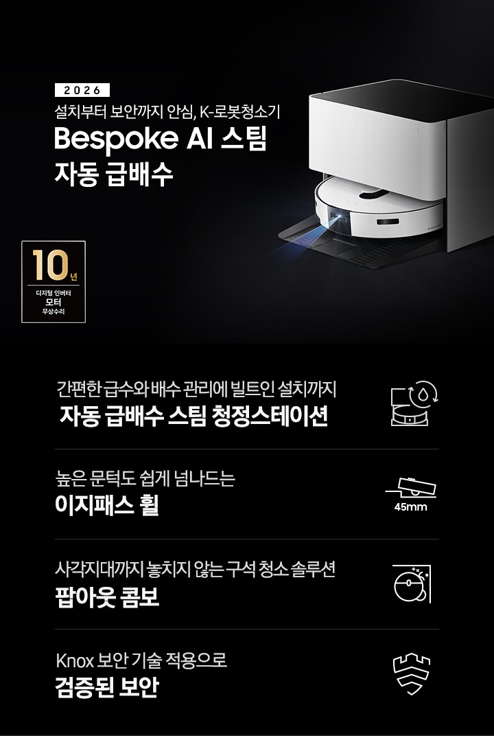검은색 배경에 이미지 오른쪽 부분에는 Bespoke AI 스팀 자동 급배수가 왼쪽으로 40도 정도 돌아간 정면 이미지가 있고, 스팀 센서 부분에서 빛줄기가 퍼져 나오고 있습니다. 이미지 왼쪽 부분에는 2026 설치부터 보안까지 안심, K-로봇청소기 Bespoke AI 스팀 자동 급배수 텍스트가 적혀 있고 텍스트 왼쪽 아랫부분에 10년 보증 디지털 인버터 모터 무상 수리 로고가 반영되어 있습니다. 이미지 하단 부분에는 4가지의 특장점이 아이콘으로 설명되어 있습니다. 첫 번째로 자동 급배수 스팀 청정스테이션 정면 아이콘과 상단에 동그랗게 돌아가는 화살표와 그 중간에 물방울 아이콘이 겹쳐 있고, 아이콘 하단에 간편한 급수와 배수 관리에 빌트인 설치까지 자동 급배수 스팀 청정스테이션 텍스트가 적혀 있습니다. 두 번째로는 높이가 다른 직선이 연결되어 있고 그 높이 차이로 생긴 턱을 넘고 있는 Bespoke AI 스팀의 옆모습 아이콘과 아이콘 하단에는 45mm가 쓰여 있습니다. 아이콘 하단 부분에는 높은 문턱도 쉽게 넘나드는 이지패스 휠 텍스트가 적혀 있습니다. 세 번째로는 Bespoke AI 스팀을 상단에서 내려본 이미지 옆에 사이드 브러시, 물걸레가 팝아웃 되어 구석에 맞닿아 있는 아이콘과 아이콘 하단에 사각지대까지 놓치지 않는 구석 청소 솔루션 팝아웃 콤보 텍스트가 적혀 있습니다. 마지막으로는 Knox 보안 아이콘과 아이콘 하단에 Knox 보안 기술 적용으로 검증된 보안 텍스트가 적혀 있습니다.
