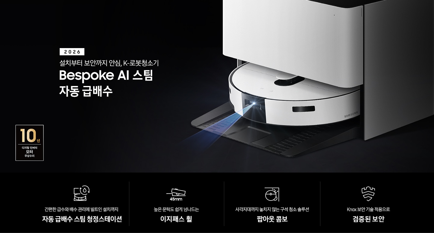 검은색 배경에 이미지 오른쪽 부분에는 Bespoke AI 스팀 자동 급배수가 왼쪽으로 40도 정도 돌아간 정면 이미지가 있고, 스팀 센서 부분에서 빛줄기가 퍼져 나오고 있습니다. 이미지 왼쪽 부분에는 2026 설치부터 보안까지 안심, K-로봇청소기 Bespoke AI 스팀 자동 급배수 텍스트가 적혀 있고 텍스트 왼쪽 아랫부분에 10년 보증 디지털 인버터 모터 무상 수리 로고가 반영되어 있습니다. 이미지 하단 부분에는 4가지의 특장점이 아이콘으로 설명되어 있습니다. 첫 번째로 자동 급배수 스팀 청정스테이션 정면 아이콘과 상단에 동그랗게 돌아가는 화살표와 그 중간에 물방울 아이콘이 겹쳐 있고, 아이콘 하단에 간편한 급수와 배수 관리에 빌트인 설치까지 자동 급배수 스팀 청정스테이션 텍스트가 적혀 있습니다. 두 번째로는 높이가 다른 직선이 연결되어 있고 그 높이 차이로 생긴 턱을 넘고 있는 Bespoke AI 스팀의 옆모습 아이콘과 아이콘 하단에는 45mm가 쓰여 있습니다. 아이콘 하단 부분에는 높은 문턱도 쉽게 넘나드는 이지패스 휠 텍스트가 적혀 있습니다. 세 번째로는 Bespoke AI 스팀을 상단에서 내려본 이미지 옆에 사이드 브러시, 물걸레가 팝아웃 되어 구석에 맞닿아 있는 아이콘과 아이콘 하단에 사각지대까지 놓치지 않는 구석 청소 솔루션 팝아웃 콤보 텍스트가 적혀 있습니다. 마지막으로는 Knox 보안 아이콘과 아이콘 하단에 Knox 보안 기술 적용으로 검증된 보안 텍스트가 적혀 있습니다.