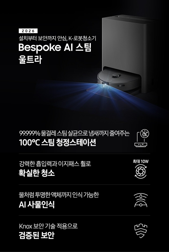 검은색 배경에 이미지 오른쪽 부분에는 Bespoke AI 스팀 울트라가 왼쪽으로 40도 정도 돌아간 정면 이미지가 보이고 스팀 센서 부분에서 빛줄기가 퍼져 나오고 있습니다. 스팀 왼쪽 부분에는 2025 Bespoke AI 스팀 울트라 텍스트가 적혀 있고 텍스트 왼쪽 하단 부분에 평생 보증 디지털 인버터 모터 무상수리 DIGTAL INVERTER 로고와 평생보증 먼지흡입 모터 무상수리 로고가 나열되어 있습니다. 이미지 하단 부분에는 4가지의 특장점이 아이콘으로 설명되어 있으며, 첫 번째로 스팀 청정스테이션 정면 아이콘과 상단 부분 동그라미 내분에 세균에 줄이 그어져 있는 아이콘이 겹쳐져 보이고 아이콘 하단에 99.999% 물걸레 스팀 살균으로 냄새까지 줄여주는 100°C&nbsp; 스팀 청정스테이션 텍스트가 보입니다. 두 번째로는 높이가 다른 직선으로 높이를 나타내고 Bespoke AI 스팀 울트라의 옆모습 아이콘이 보이고 있고 아이콘 하단에는 45mm 가 쓰여 있으며, 하단 부분에는 높은 문턱과 매트도 쉽게 넘나드는 이지패스 휠 텍스트가 보입니다. 세 번째로는 Bespoke AI 스팀 울트라를 상단에서 내려본 아이콘과 스팀 앞부분에서 선이 부채꼴 모양으로 커지며, 물방울이 선 중간 부분에 겹쳐져 보이는 아이콘과 하단에 물처럼 투명한 액체까지 인식 가능한 AI 사물인식 텍스트가 보입니다. 마지막으로는 Knox 보안 아이콘과 하단에 Knox 보안 기술 적용으로 검증된 보안 텍스트가 보입니다.