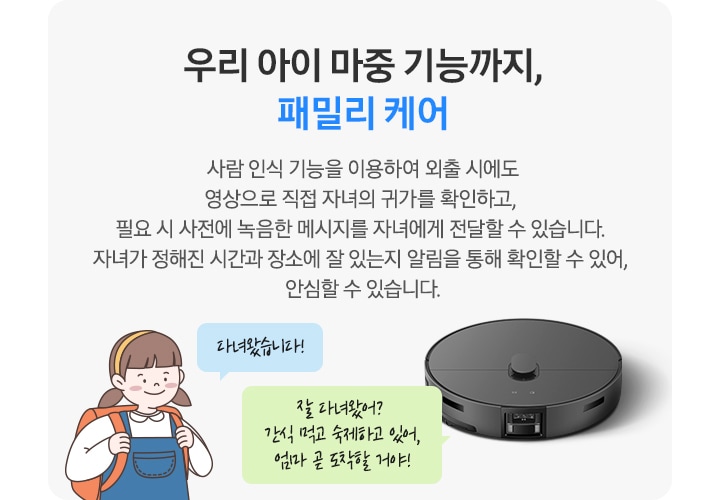 회색의 사각 박스 왼쪽에는 청색 멜빵 치마에 주황색 책가방을 멘 여자아이 일러스트가 있습니다. 아이 옆에는 파란색 말 칸 안에 다녀왔습니다!라는 문구가 적혀 있습니다. 박스 오른쪽에는 Bespoke AI 스팀 울트라가 있고 청소기 상단 연두색 말 칸 안에 잘 다녀왔어? 간식 먹고 숙제하고 있어, 엄마 곧 도착할 거야!라는 문구가 적혀 있습니다. 우리 아이 마중 기능까지, 패밀리 케어. 사람 인식 기능을 이용하여 외출 시에도 영상으로 직접 자녀의 귀가를 확인하고, 필요시 사전에 녹음한 메시지를 자녀에게 전달할 수 있습니다. 자녀가 정해진 시간과 장소에 잘 있는지 알림을 통해 확인할 수 있어, 안심할 수 있습니다. 라는 텍스트가 적혀 있습니다.