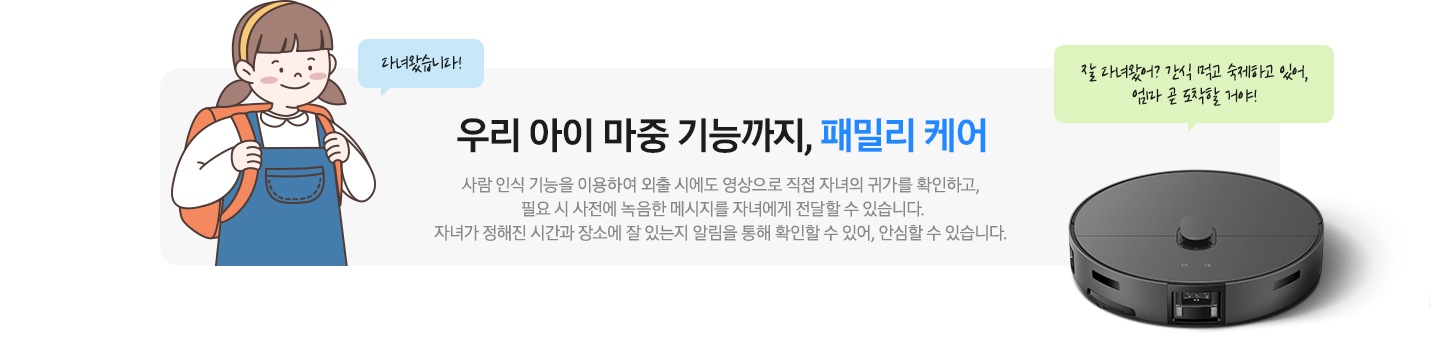 회색의 사각 박스 왼쪽에는 청색 멜빵 치마에 주황색 책가방을 멘 여자아이 일러스트가 있습니다. 아이 옆에는 파란색 말 칸 안에 다녀왔습니다!라는 문구가 적혀 있습니다. 박스 오른쪽에는 Bespoke AI 스팀 울트라가 있고 청소기 상단 연두색 말 칸 안에 잘 다녀왔어? 간식 먹고 숙제하고 있어, 엄마 곧 도착할 거야!라는 문구가 적혀 있습니다. 우리 아이 마중 기능까지, 패밀리 케어. 사람 인식 기능을 이용하여 외출 시에도 영상으로 직접 자녀의 귀가를 확인하고, 필요시 사전에 녹음한 메시지를 자녀에게 전달할 수 있습니다. 자녀가 정해진 시간과 장소에 잘 있는지 알림을 통해 확인할 수 있어, 안심할 수 있습니다. 라는 텍스트가 적혀 있습니다.
