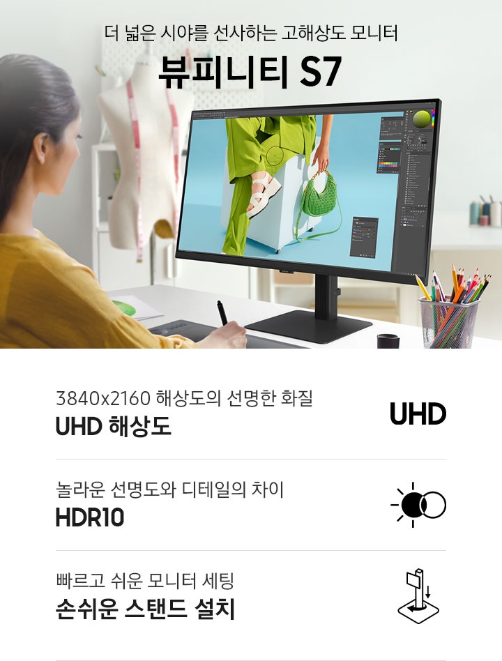 더 넓은 시야를 선사하는 고해상도 모니터 뷰피니티 S7. 여성이 모니터를 보며 디자인 작업을 하고 있는 연출된 이미지 입니다. 하단에는 뷰피니티 S7 제품의 특장점이 아이콘과 함께 나와있습니다. 3840x2160 해상도의 선명한 화질 UHD 해상도 문구와 아이콘, 놀라운 선명도와 디테일의 차이 HDR10 문구와 아이콘, 빠르고 쉬운 모니터 세팅 손쉬운 스탠드 설치 문구와 아이콘.
