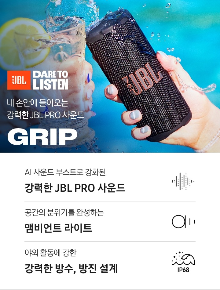 유리컵과 스피커가 건배하듯이 부딪히고 있습니다.유리컵에 담긴 물이 스피커로 튀기고 있습니다. 우측에는 JBL 로고가 있고, 하단에는 ‘내 손안에 들어오는 강력한 JBL PRO 사운드’ 문구와 GRIP 로고가 보입니다. 이미지 하단에는 ‘AI 사운드 부스트로 강화된 강력한 JBL PRO 사운드’, ‘공간의 분위기를 완성하는 앰비언트 라이트‘, 야외 활동에 강한 강력한 방수, 방진 설계‘ 문구와 관련 아이콘이 보입니다.