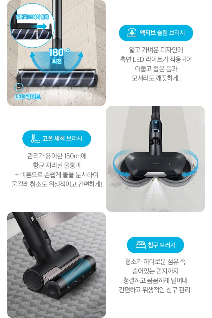 왼쪽부터 Bespoke 제트의 전용 브러시가 각 각의 네모 칸 안에 나열되어 있습니다. 가장 첫 번째는 헤링 본 패턴 마루 위 부스러기를 청소 중인 액티브 슬림 브러시가 확대되어 보입니다. 브러시의 가장 가운데 LED 라이트는 on 상태로 파란색 점선으로 LED 라이트 위치 표시와 문구가 함께 적혀 있습니다. 브러시와 스틱을 연결하는 부분에는 180˚ 회전 글자와 함께 움직임이 가능하다는 표현을 파란색 화살표를 통해 보여주고 있습니다. 브러시 칸 왼쪽 상단에는 원형으로 내부 융 브러시 탈착 방법을 확대하여 보여주고 있고, 원터치 브러시 탈착이라는 문구와 함께 브러시 탈착 방향을 파란색 화살표로 보여주고 있습니다. 브러시 칸 아래에는 파란색 바탕 위에 액티브 슬림 브러시 아이콘과 액티브 슬림 브러시 문구가 적혀 있습니다. 그 아래 얇고 가벼운 디자인에 측면 LED 라이트가 적용되어 어둡고 좁은 틈과 모서리도 깨끗하게!라는 설명 이 적혀 있습니다. 두 번째 박스에는 회색의 바닥 위를 청소 중인 고온 세척 브러시가 보입니다. 청소기가 지나 온 영역은 진한 회색으로 표현되어 있고 최전 중인 좌, 우 브러시의 방향은 파란색 화살표를 통해 보여주고 있습니다. 브러시 가장 앞쪽 가운데에서 가열된 고온수가 분사 중인 모습이 함께 보입니다. 브러시 칸 아래에는 파란색 바탕 위에 고온을 표현하는 온도계 아이콘과 고온 세척 브러시 문구가 적여 있습니다. 그 아래 관리가 용이 간 150 ml에 항균 처리된 물통과 + 버튼으로 손쉽게 물을 분사하여 물걸레 청소도 위생적이고 간편하게!라는 설명이 적혀 있습니다. 세 번째 박스에는 회색 삼각 무늬 침구 위를 청소 중인 침구 브러시 가 확대되어 보입니다. 브러시 회전 방향은 파란색 화살표로 표시되어 있습니다. 브러시 칸 아래에는 파란색 바탕 위에 침대 모양의 아이콘과 침구 브러시가 적혀 있습니다. 그 아래 청소가 까다로운 섬유 속 숨어있는 먼지까지 청결하고 꼼꼼하게 털어내 간편하고 위생적인 침구 관리!라는 설명이 적혀 있습니다.