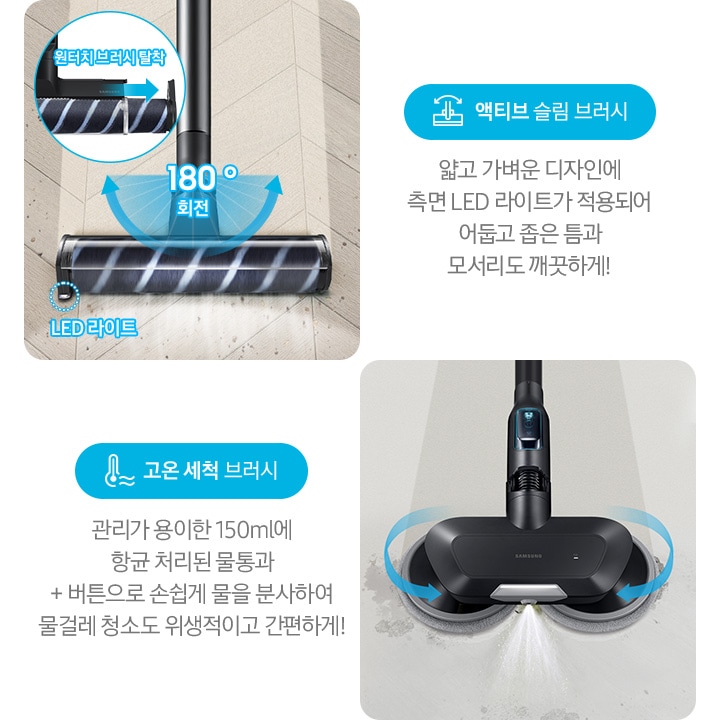 왼쪽부터 Bespoke 제트의 전용 브러시가 각 각의 네모 칸 안에 나열되어 있습니다. 가장 첫 번째는 헤링 본 패턴 마루 위 부스러기를 청소 중인 액티브 슬림 브러시가 확대되어 보입니다. 브러시의 가장 가운데 LED 라이트는 on 상태로 파란색 점선으로 LED 라이트 위치 표시와 문구가 함께 적혀 있습니다. 브러시와 스틱을 연결하는 부분에는 180˚ 회전 글자와 함께 움직임이 가능하다는 표현을 파란색 화살표를 통해 보여주고 있습니다. 브러시 칸 왼쪽 상단에는 원형으로 내부 융 브러시 탈착 방법을 확대하여 보여주고 있고, 원터치 브러시 탈착이라는 문구와 함께 브러시 탈착 방향을 파란색 화살표로 보여주고 있습니다. 브러시 칸 아래에는 파란색 바탕 위에 액티브 슬림 브러시 아이콘과 액티브 슬림 브러시 문구가 적혀 있습니다. 그 아래 얇고 가벼운 디자인에 측면 LED 라이트가 적용되어 어둡고 좁은 틈과 모서리도 깨끗하게!라는 설명 이 적혀 있습니다. 두 번째 박스에는 회색의 바닥 위를 청소 중인 고온 세척 브러시가 보입니다. 청소기가 지나 온 영역은 진한 회색으로 표현되어 있고 최전 중인 좌, 우 브러시의 방향은 파란색 화살표를 통해 보여주고 있습니다. 브러시 가장 앞쪽 가운데에서 가열된 고온수가 분사 중인 모습이 함께 보입니다. 브러시 칸 아래에는 파란색 바탕 위에 고온을 표현하는 온도계 아이콘과 고온 세척 브러시 문구가 적여 있습니다. 그 아래 관리가 용이 간 150 ml에 항균 처리된 물통과 + 버튼으로 손쉽게 물을 분사하여 물걸레 청소도 위생적이고 간편하게!라는 설명이 적혀 있습니다. 