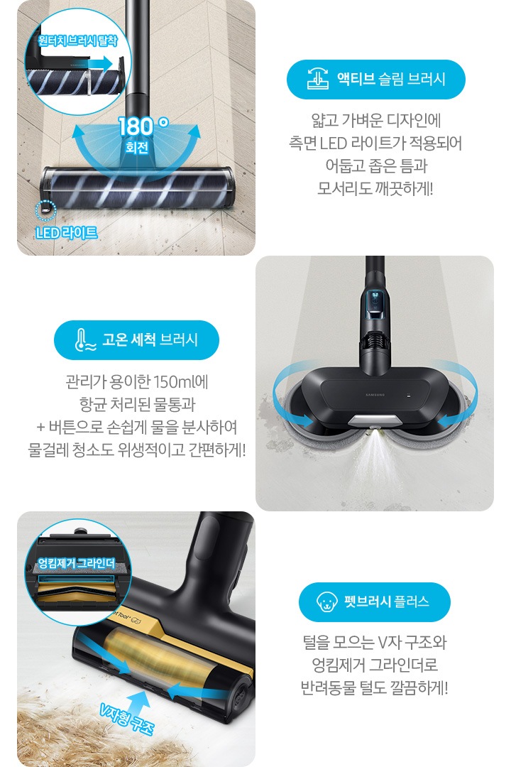 왼쪽부터 Bespoke 제트의 전용 브러시가 각 각의 네모 칸 안에 나열되어 있습니다. 가장 첫 번째는 헤링 본 패턴 마루 위 부스러기를 청소 중인 액티브 슬림 브러시가 확대되어 보입니다. 브러시의 가장 가운데 LED 라이트는 on 상태로 파란색 점선으로 LED 라이트 위치 표시와 문구가 함께 적혀 있습니다. 브러시와 스틱을 연결하는 부분에는 180˚ 회전 글자와 함께 움직임이 가능하다는 표현을 파란색 화살표를 통해 보여주고 있습니다. 브러시 칸 왼쪽 상단에는 원형으로 내부 융 브러시 탈착 방법을 확대하여 보여주고 있고, 원터치 브러시 탈착이라는 문구와 함께 브러시 탈착 방향을 파란색 화살표로 보여주고 있습니다. 브러시 칸 아래에는 파란색 바탕 위에 액티브 슬림 브러시 아이콘과 액티브 슬림 브러시 문구가 적혀 있습니다. 그 아래 얇고 가벼운 디자인에 측면 LED 라이트가 적용되어 어둡고 좁은 틈과 모서리도 깨끗하게!라는 설명 이 적혀 있습니다. 두 번째 박스에는 회색의 바닥 위를 청소 중인 고온 세척 브러시가 보입니다. 청소기가 지나 온 영역은 진한 회색으로 표현되어 있고 최전 중인 좌, 우 브러시의 방향은 파란색 화살표를 통해 보여주고 있습니다. 브러시 가장 앞쪽 가운데에서 가열된 고온수가 분사 중인 모습이 함께 보입니다. 브러시 칸 아래에는 파란색 바탕 위에 고온을 표현하는 온도계 아이콘과 고온 세척 브러시 문구가 적여 있습니다. 그 아래 관리가 용이 간 150 ml에 항균 처리된 물통과 + 버튼으로 손쉽게 물을 분사하여 물걸레 청소도 위생적이고 간편하게!라는 설명이 적혀 있습니다. 세번째는 세 번째 박스에는 펫 털을 흡입 중인 펫 브러시 플러스가 확대되어 보입니다. 브러시 앞 쪽으로는 펫 털이 있고 회전 중인 펫 브러시 플러스 앞쪽으로 엉킴 없이 흡입이 가능한 V자형 구조 문구와 함께 파란색 화살표로 브러시 구조를 알려주고 있습니다. 박스 왼쪽 상단에는 원형 칸 안에 브러시 하단 엉킴 제거 그라인더를 확대하여 보여주고 있습니다. 브러시 칸 아래에는 파란색 바탕 위에 강아지 아이콘과 펫 브러시 플러스 문구가 적혀 있습니다. 그 아래 털을 모으는 V자 구조와 엉킴 제거 그라인더로 반려동물 털도 깔끔하게!라는 설명이 적혀 있습니다.