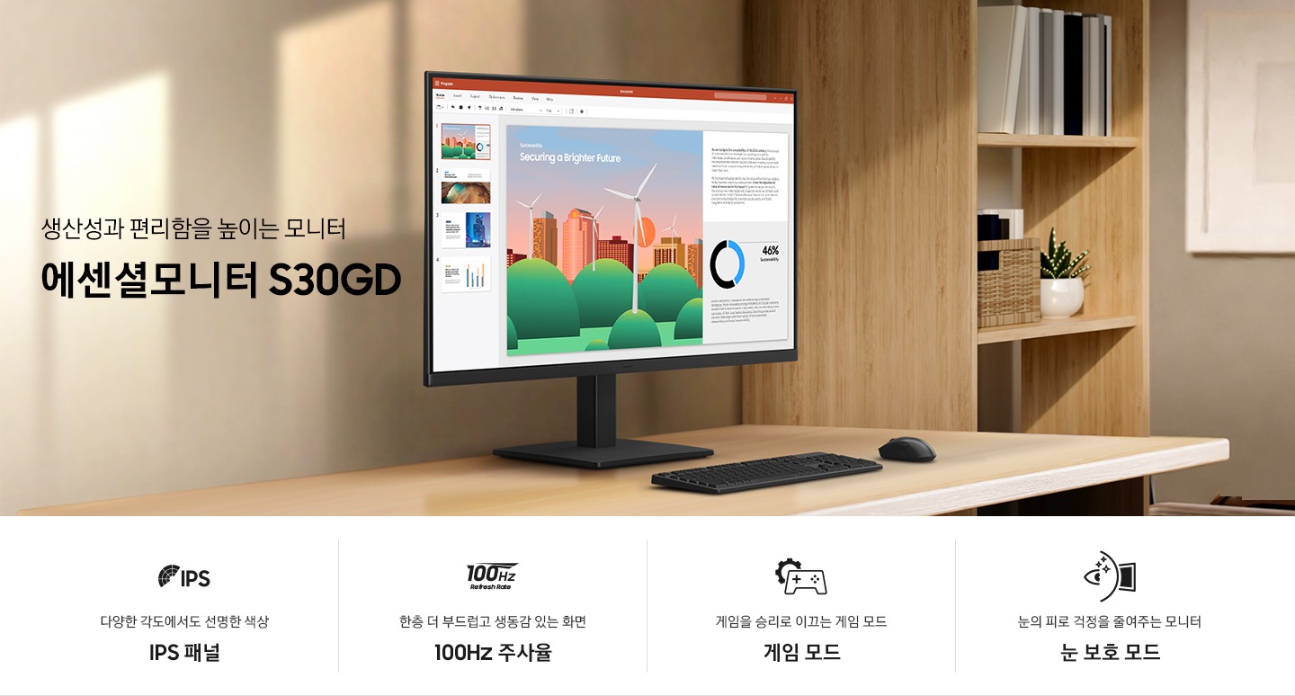 생산성과 편리함을 높이는 모니터 에센셜모니터 S30GD. 밝은 우드톤 데스크 위에 에센셜모니터가 놓여있습니다. 하단에는 에센셜모니터의 특장점 4가지가 아이콘과 함께 나와있습니다. 다양한 각도에서도 선명한 색상 IPS 패널 문구와 아이콘, 한층 더 부드럽고 생동감 있는 화면 100Hz 주사율 문구와 아이콘, 게임을 승리로 이끄는 게임 모드 문구와 아이콘, 눈의 피로 걱정을 줄여주는 모니터 눈 보호 모드 문구와 아이콘.