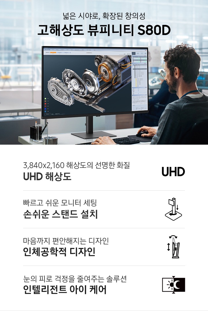 넓은 시야로, 확장된 창의성 고해상도 뷰피니티 S80D. 남성이 모니터 화면을 보고 업무를 진행하고 있는 연출된 이미지 입니다. 이미지 하단에는 고해상도 뷰피니티 S80D 모니터의 특장점 4가지가 나열되어 있습니다. 3,840x2,160 해상도의 선명한 화질 UHD 해상도 문구와 아이콘, 빠르고 쉬운 모니터 세팅 손쉬운 스탠드 설치 문구와 아이콘, 마음까지 편안해지는 디자인 인체공학적 디자인 문구와 아이콘, 눈의 피로 걱정을 줄여주는 솔루션 인텔리전트 아이 케어 문구와 아이콘.