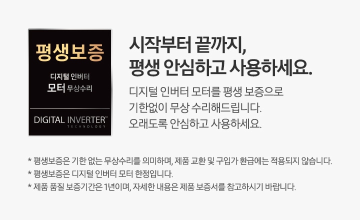 왼쪽에는 검은색 사각 박스 모양의 평생보증 먼지흡입 모터 무상수리 로고가 있습니다. 시작부터 끝까지, 평생 안심하고 사용하세요. 청정스테이션의 먼지흡입 모터를 평생 보증으로 기한없이 무상 수리해드립니다. 오래도록 안심하고 사용하세요. * 평생보증은 기한 없는 무상수리를 의미하며, 제품 교환 및 구입가 환급에는 적용되지 않습니다. * 평생보증은 먼지흡입 모터 한정입니다. * 제품 품질 보증기간은 1년이며, 자세한 내용은 제품 보증서를 참고하시기 바랍니다.