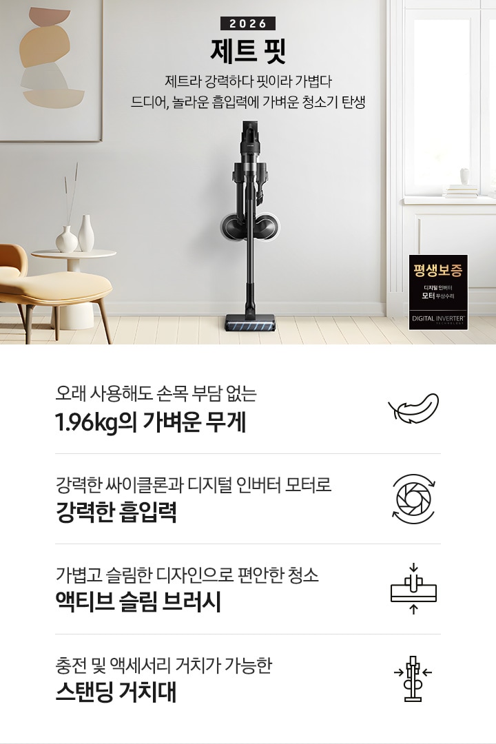 화이트 톤의 벽과 바닥을 배경으로 이미지 왼쪽 부분에는 브라운 색상의 1인용 소파와 다리 받침대가 놓여 있고 바로 오른쪽 부분에 화이트 색상의 테이블 위에 화이트 색상의 꽃병 2개가 나열되어 있습니다. 이미지 오른쪽 부분에는 화이트 색상의 창문에서 햇볕이 들어오고 있으며, 하단 부분에는 디지털 인버터 모터 무상수리 평생보증 로고가 배치되어 있습니다. 이미지 중간 상단 부분에는 2026 제트 핏 제트라 강력하다 핏이라 가볍다 드디어, 놀라운 흡입력에 가벼운 청소기 탄생 텍스트가 쓰여 있고 텍스트 오른쪽 부분에 제트핏 정면 이미지를 확인할 수 있습니다.