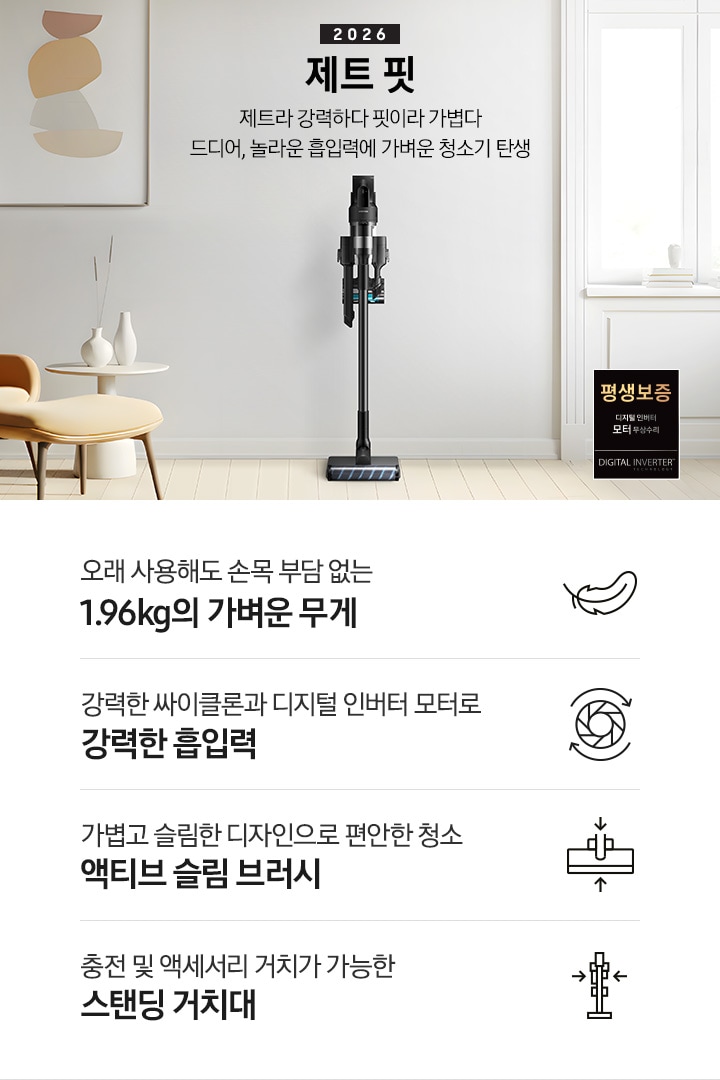 화이트 톤의 벽과 바닥을 배경으로 이미지 왼쪽 부분에는 브라운 색상의 1인용 소파와 다리 받침대가 놓여 있고 바로 오른쪽 부분에 화이트 색상의 테이블 위에 화이트 색상의 꽃병 2개가 나열되어 있습니다. 이미지 오른쪽 부분에는 화이트 색상의 창문에서 햇볕이 들어오고 있으며, 하단 부분에는 디지털 인버터 모터 무상수리 평생보증 로고가 배치되어 있습니다. 이미지 중간 상단 부분에는 2026 제트 핏 제트라 강력하다 핏이라 가볍다 드디어, 놀라운 흡입력에 가벼운 청소기 탄생 텍스트가 쓰여 있고 텍스트 오른쪽 부분에 제트핏 정면 이미지를 확인할 수 있습니다.