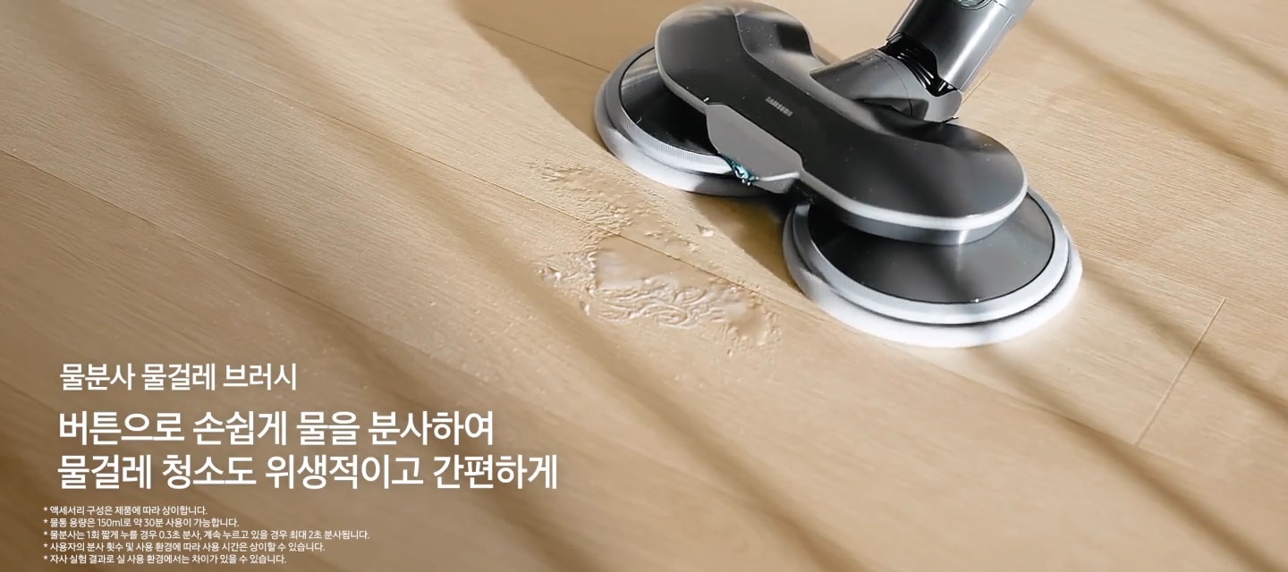 물걸레 브러시에 다회용포를 붙이는 모습이 나오며, 다음에는 물걸레 브러시를 이용하여 바닥에 있는 얼룩을 청소하는 모습을 표현하며, 왼쪽 하단 부분에는 물분사 물걸레 브러시 버튼으로 손쉽게 물을 분사하여 물걸레 청소도 위생적이고 간편하게 * 모델에 따라 제공되는 브러시는 상이합니다. * LED 라이트는 상시 ON 상태입니다. * 물통 용량은 150ml로 약 30분 사용이 가능합니다. * 물분사는 1회 짧게 누를 경우 0.3초 분사, 계속 누르고 있을 경우 최대 2초 분사됩니다. * 사용자의 분사 횟수 및 사용 환경에 따라 사용 시간은 상이할 수 있습니다. * 자사 실험 결과로 실 사용 환경에서는 차이가 있을 수 있습니다. 텍스트가 쓰여 있습니다. 다음으로는 틈새 브러시는 연결하여 소파 틈새를 청소하는 모습이 나타나고 왼쪽 하단 부분에는 틈새 브러시 쇼파, 모서리처럼 먼지가 쌓이기 쉬운 공간까지 깔끔하게 청소 가능 * 액세서리 구성은 제품에 따라 상이합니다. 텍스트가 쓰여 있습니다. 이어서 틈새 브러시의 앞부분을 늘려 소파 뒷부분의 먼지가 있는 바닥을 청소하는 모습을 나오며, 깊은곳도 손쉽게 텍스트가 쓰여 있습니다. 마지막으로는 솔브러시를 연결하여 바닥에 있는 먼지를 청소하고 있는 모습과 앞부분을 조금 늘려 서랍장 문 상단 부분을 청소하는 모습과 왼쪽 하단 부분에 솔브러시 구석구석 깔끔하게 청소 가능 텍스트가 쓰여 있습니다.