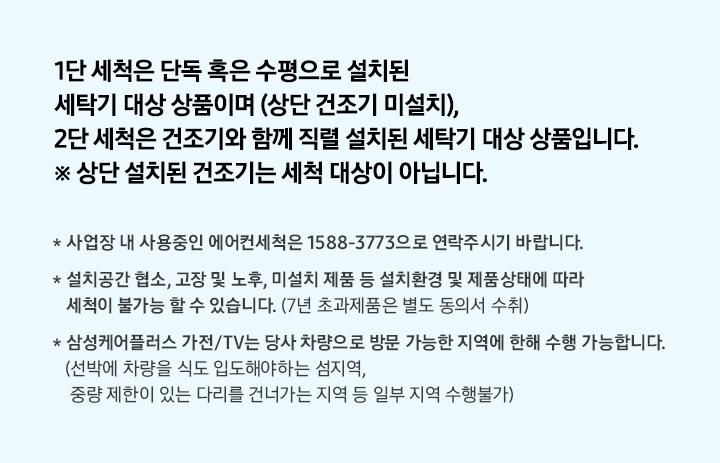 1단 세척은 단독 혹은 수평으로 설치된 세탁기 대상 상품이며(상단 건조기 미설치), 2단 세척은 건조기와 함께 직렬 설치된 세탁기 대상 상품입니다. * 상단 설치된 건조기는 세척 대상이 아닙니다.
