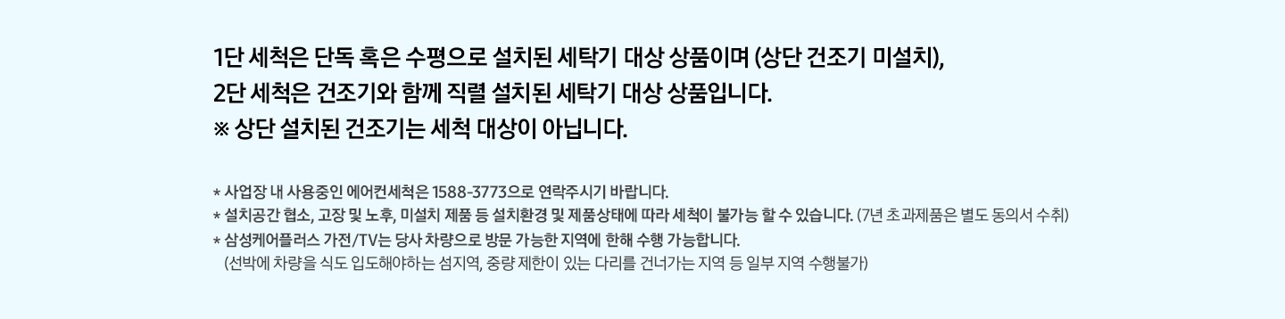 1단 세척은 단독 혹은 수평으로 설치된 세탁기 대상 상품이며(상단 건조기 미설치), 2단 세척은 건조기와 함께 직렬 설치된 세탁기 대상 상품입니다. * 상단 설치된 건조기는 세척 대상이 아닙니다.
