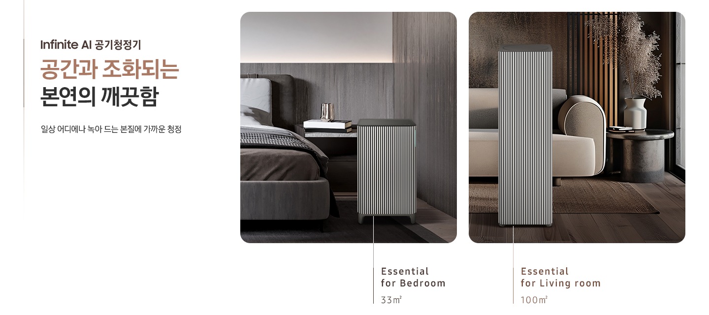 이미지 왼쪽 부분에 Infinite AI 공기청정기 공간과 조화되는 본연의 깨끗함, 일상 어디에나 녹아드는 본질에 가까운 청정이라는 텍스트가 쓰여 있고 이미지 오른쪽 부분에는 오른쪽에는 Infinite AI 공기청정기의 모습을 나열하여 보여주고 있습니다. 먼저 첫 번째는 진한 그레이톤 인테리어의 침실을 배경으로 침대 옆, 협탁에는 책 3권과 금색의 오브제가 놓여 있고 침대 발치 쪽에는 Infinite AI 공기청정기 (33㎡) 모델이 놓여 있습니다. 하단에는 Essential for Bedroom 33㎡이라는 문구가 적혀 있습니다. 두 번째로는 진한 브라운 톤의 거실을 배경으로 어두운 베이지 컬러의 패브릭 소파가 놓여있고 오른쪽에 놓인 진한 회색의 원형 협탁 위에는 흰색 도자기 화병과 갈색 톤으로 물든 식물이 배치되어 있습니다. 소파 앞으로는 Infinite AI 공기청정기 (100㎡) 모델이 놓여 있습니다. 하단에는 Essential for living room 100㎡이라는 문구가 적혀 있습니다.