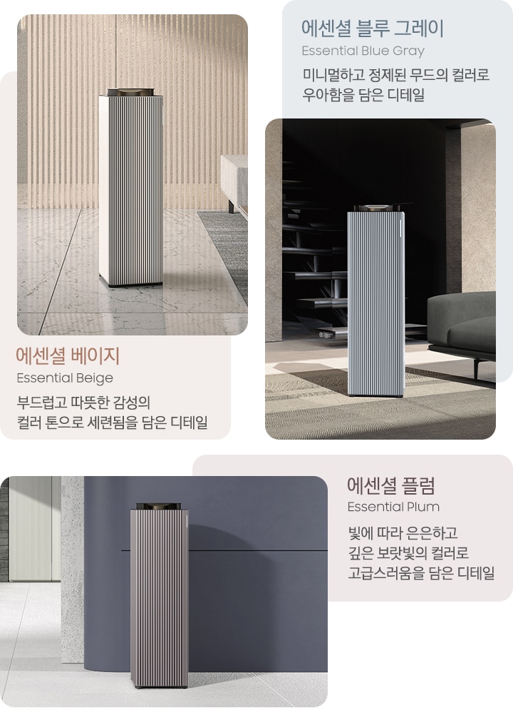 왼쪽에는 대리석이 깔린 베이지 톤의 거실을 배경으로 뒤쪽 벽에는 원목 색상의 패널 장식이 설치되어 있고 오른쪽에는 베이지 그레이 톤의 연한 색상의 각진 느낌의 패브릭 소파가 놓여있습니다. 소파 아래에는 진한 회색의 러그가 깔려 있고 그 가운데 Infinite AI 공기청정기 에센셜 베이지 모델이 서 있습니다. 이미지 하단에는 에센셜 베이지 Essential Beige 부드럽고 따뜻한 감성의 컬러 톤으로 세련됨을 담은 디테일이라는 문구가 적혀 있습니다. 중간에는 진한 그레이톤 인테리어의 거실을 배경으로 왼쪽에는 패브릭 소재의 진한 회색 소파가 3분의 1쯤 보이고 바닥에는 회색 러그가 깔려 있고 중앙에는 Infinite AI 공기청정기 에센셜 블루 그레이 모델이 서 있습니다. 공기청정기 뒤쪽으로는 계단이 보이고 있습니다. 이미지 위에는 에센셜 블루 그레이, Essential Blue Gray 미니멀하고 정제된 무드의 컬러로 우아함을 담은 디테일이라는 문구가 적혀 있습니다. 오른쪽에는 연한 그레이 색상의 타일 바닥과 탁한 퍼플 색상의 벽을 배경으로 벽 앞에 Infinite AI 공기청정기 에센셜 플럼 모델이 서 있습니다. 이미지 하단에는 에센셜 플럼 Essential Plum 빛에 따라 은은하고 깊은 보랏빛의 컬러로 고급스러움을 담은 디테일이라는 문구가 적혀 있습니다.