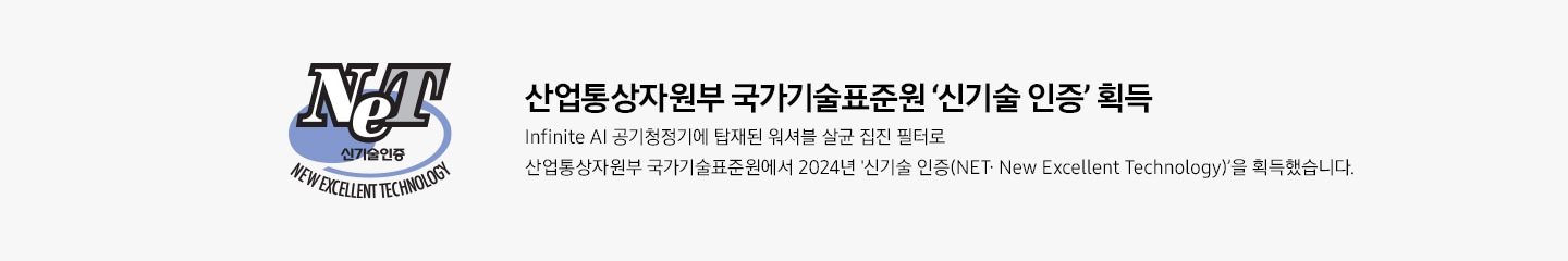 신기술 인증 로고 산업통상자원부 국가기술표준원 ‘신기술 인증‘ 획득 Infinite AI 공기청정기에 탑재된 워셔블 살균 집진 필터로 산업통상자원부 국가기술표준원에서 2024년 신기술 인증(NET∙ New Excellent Technology)’을 획득했습니다.