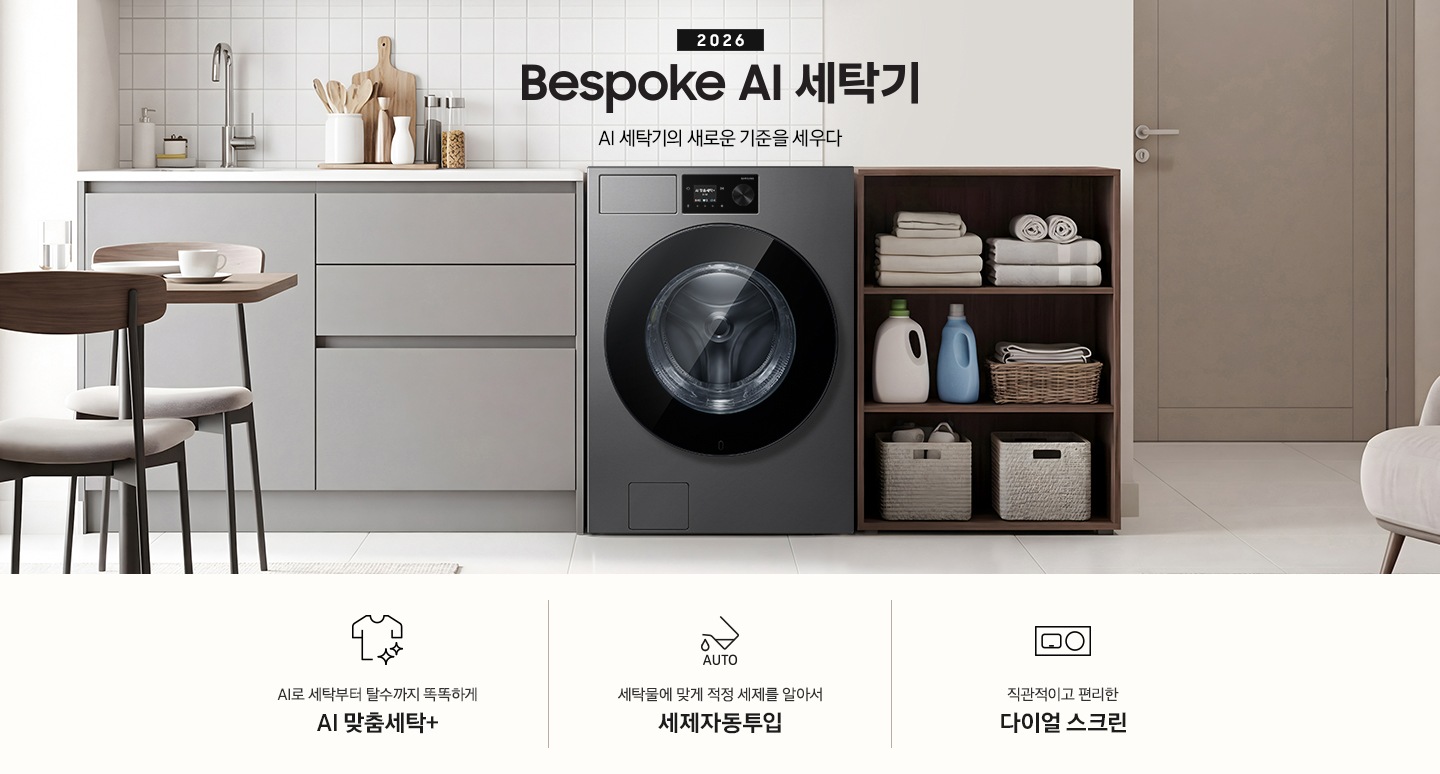 2026 Bespoke AI 세탁기. AI 세탁기의 새로운 기준을 세우다. 벽면에 세탁기가 설치되어 있습니다. 좌측으로는 그레이톤 하부장에 싱크대가 있고 그 위에 도마, 양념통 등 각종 오브제가 놓여있습니다. 하부장 앞에는 2인용 테이블과 의자가 놓여 있습니다. 제품 우측으로는 진한 우드톤 수납장에 수건이 개어져 있고 아래로 세제통과 바구니가 들어있습니다. 그 우측으로는 도어가 보이는 연출된 이미지 입니다. 인테리어컷 하단에는 세탁기 특장점 3가지가 아이콘과 함께 나와있습니다. AI로 세탁부터 탈수까지 똑똑하고 섬세하게 AI 맞춤세탁+ 문구와 아이콘, 세탁물에 맞게 적정 세제를 알아서 세제자동투입 문구와 아이콘, 직관적이고 편리한 다이얼 스크린 문구와 아이콘.
