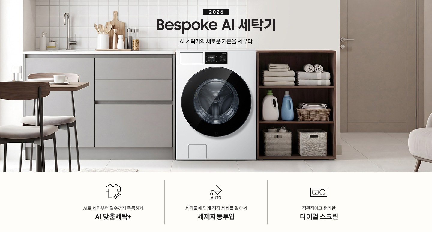 2026 Bespoke AI 세탁기. AI 세탁기의 새로운 기준을 세우다. 벽면에 세탁기가 설치되어 있습니다. 좌측으로는 그레이톤 하부장에 싱크대가 있고 그 위에 도마, 양념통 등 각종 오브제가 놓여있습니다. 하부장 앞에는 2인용 테이블과 의자가 놓여 있습니다. 제품 우측으로는 진한 우드톤 수납장에 수건이 개어져 있고 아래로 세제통과 바구니가 들어있습니다. 그 우측으로는 도어가 보이는 연출된 이미지 입니다. 인테리어컷 하단에는 세탁기 특장점 3가지가 아이콘과 함께 나와있습니다. AI로 세탁부터 탈수까지 똑똑하고 섬세하게 AI 맞춤세탁+ 문구와 아이콘, 세탁물에 맞게 적정 세제를 알아서 세제자동투입 문구와 아이콘, 직관적이고 편리한 다이얼 스크린 문구와 아이콘.