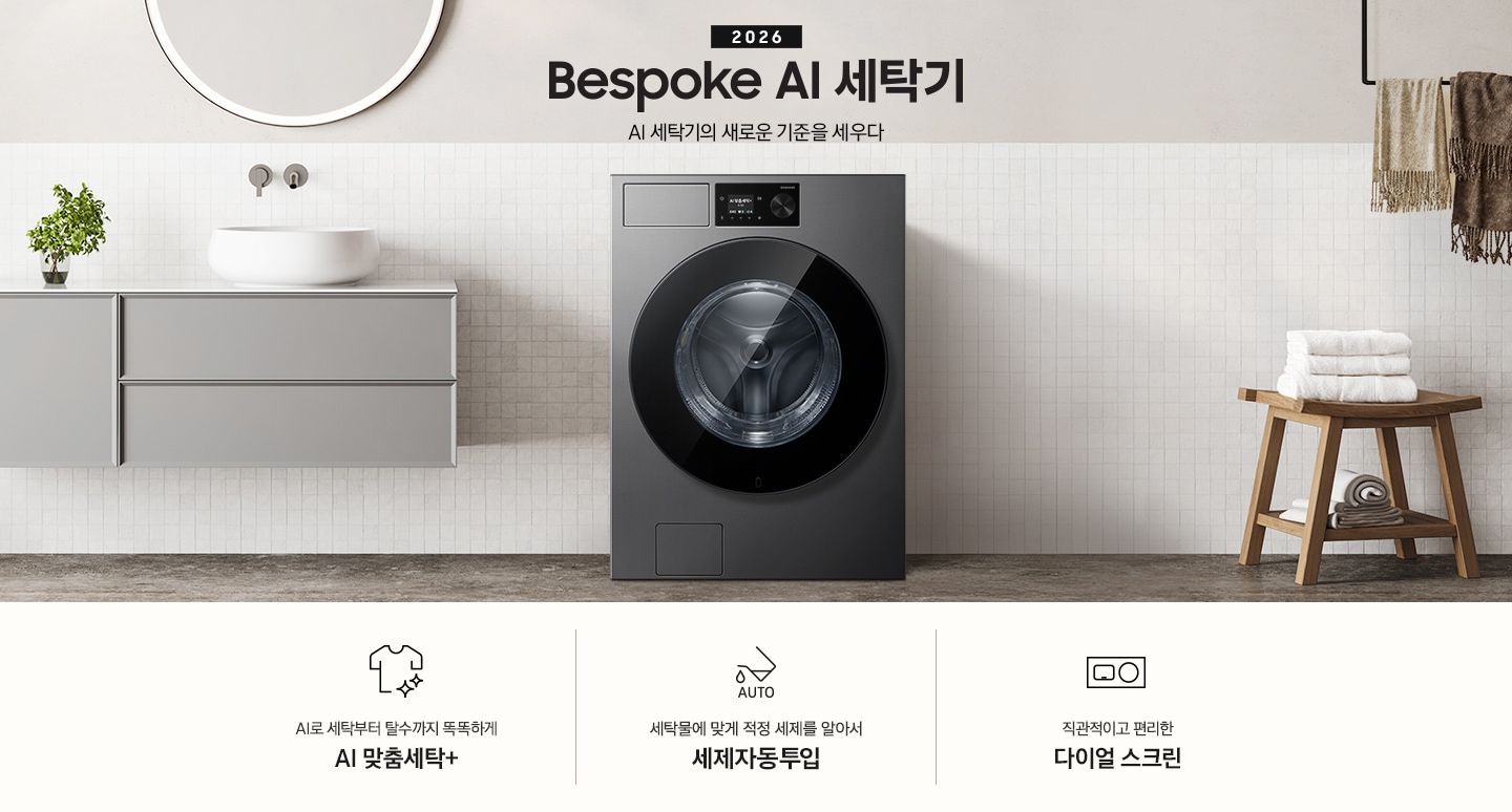 2026 Bespoke AI 세탁기. AI 세탁기의 새로운 기준을 세우다. 하얀 모자이크 타일이 부착된 벽면앞에 세탁기가 설치되어 있습니다. 제품 좌측으로는 벽에 부착된 세면대와 수납장이 있고 그 위 벽면에 동그란 거울이 부착되어 있습니다. 제품 우측으로는 우드 의자 위에 수건이 개어져 있고 그 위에 머플러가 걸려 있는 연출된 이미지 입니다. 인테리어컷 하단에는 세탁기 특장점 3가지가 아이콘과 함께 나와 있습니다. AI로 세탁부터 탈수까지 똑똑하고 섬세하게 AI 맞춤세탁+ 문구와 아이콘, 세탁물에 맞게 적정 세제를 알아서 세제자동투입 문구와 아이콘, 직관적이고 편리한 다이얼 스크린 문구와 아이콘.