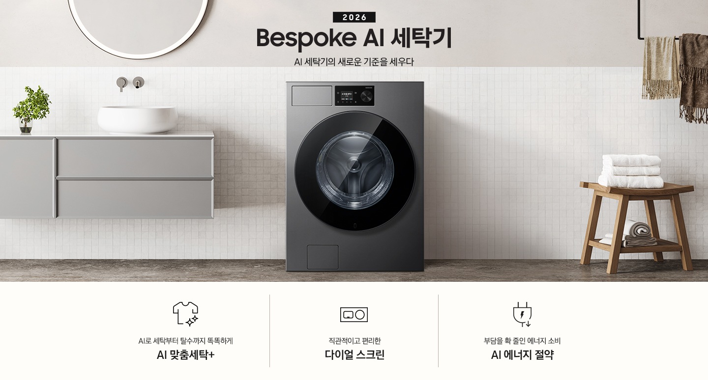 2026 Bespoke AI 세탁기. AI 세탁기의 새로운 기준을 세우다. 하얀 모자이크 타일이 부착된 벽면앞에 세탁기가 설치되어 있습니다. 제품 좌측으로는 벽에 부착된 세면대와 수납장이 있고 그 위 벽면에 동그란 거울이 부착되어 있습니다. 제품 우측으로는 우드 의자 위에 수건이 개어져 있고 그 위에 머플러가 걸려 있는 연출된 이미지 입니다. 인테리어컷 하단에는 세탁기 특장점 3가지가 아이콘과 함께 나와 있습니다. AI로 세탁부터 탈수까지 똑똑하고 섬세하게 AI 맞춤세탁+ 문구와 아이콘, 직관적이고 편리한 다이얼 스크린 문구와 아이콘, 부담을 확 줄인 에너지 소비 AI 에너지 절약 문구와 아이콘.