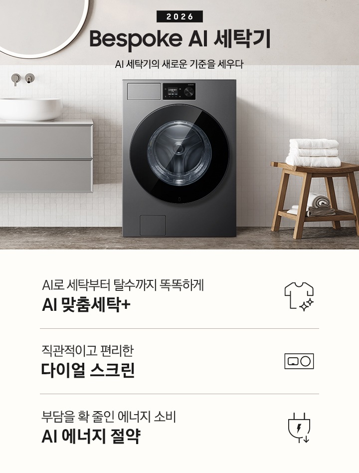 2026 Bespoke AI 세탁기. AI 세탁기의 새로운 기준을 세우다. 하얀 모자이크 타일이 부착된 벽면앞에 세탁기가 설치되어 있습니다. 제품 좌측으로는 벽에 부착된 세면대와 수납장이 있고 그 위 벽면에 동그란 거울이 부착되어 있습니다. 제품 우측으로는 우드 의자 위에 수건이 개어져 있고 그 위에 머플러가 걸려 있는 연출된 이미지 입니다. 인테리어컷 하단에는 세탁기 특장점 3가지가 아이콘과 함께 나와 있습니다. AI로 세탁부터 탈수까지 똑똑하고 섬세하게 AI 맞춤세탁+ 문구와 아이콘, 직관적이고 편리한 다이얼 스크린 문구와 아이콘, 부담을 확 줄인 에너지 소비 AI 에너지 절약 문구와 아이콘.