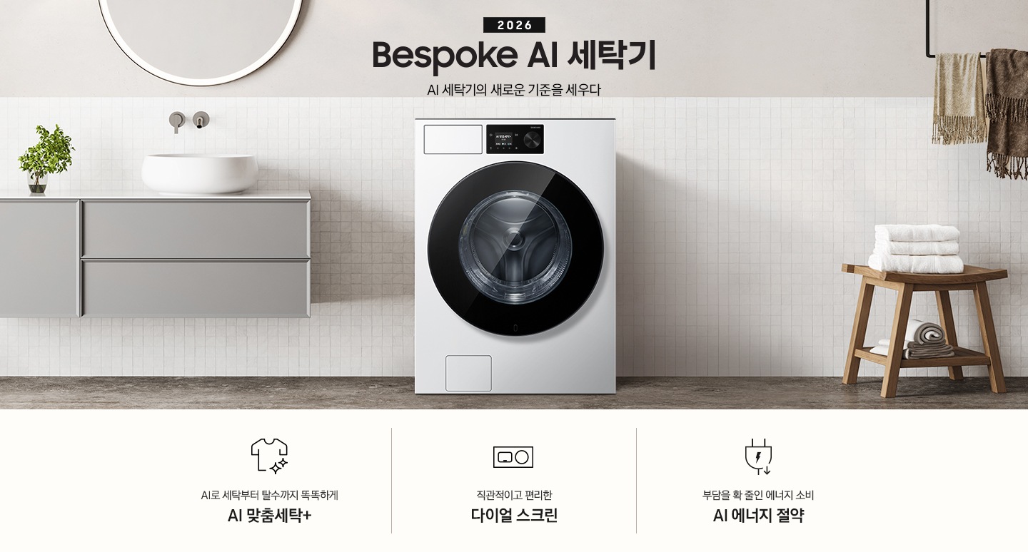 2026 Bespoke AI 세탁기. AI 세탁기의 새로운 기준을 세우다. 하얀 모자이크 타일이 부착된 벽면앞에 세탁기가 설치되어 있습니다. 제품 좌측으로는 벽에 부착된 세면대와 수납장이 있고 그 위 벽면에 동그란 거울이 부착되어 있습니다. 제품 우측으로는 우드 의자 위에 수건이 개어져 있고 그 위에 머플러가 걸려 있는 연출된 이미지 입니다. 인테리어컷 하단에는 세탁기 특장점 3가지가 아이콘과 함께 나와 있습니다. AI로 세탁부터 탈수까지 똑똑하고 섬세하게 AI 맞춤세탁+ 문구와 아이콘, 직관적이고 편리한 다이얼 스크린 문구와 아이콘, 부담을 확 줄인 에너지 소비 AI 에너지 절약 문구와 아이콘.