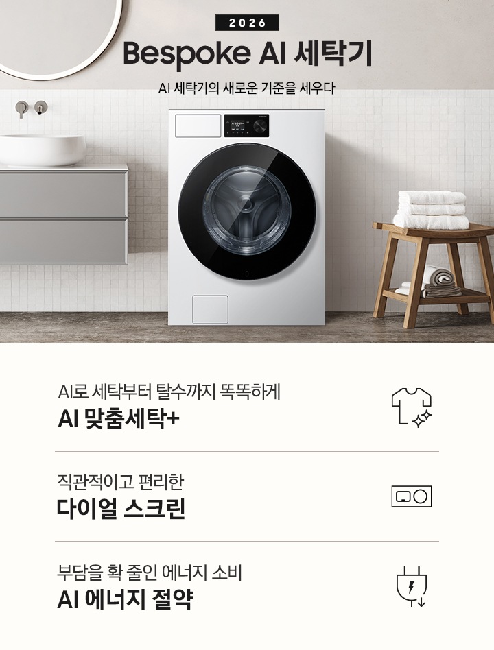 2026 Bespoke AI 세탁기. AI 세탁기의 새로운 기준을 세우다. 하얀 모자이크 타일이 부착된 벽면앞에 세탁기가 설치되어 있습니다. 제품 좌측으로는 벽에 부착된 세면대와 수납장이 있고 그 위 벽면에 동그란 거울이 부착되어 있습니다. 제품 우측으로는 우드 의자 위에 수건이 개어져 있고 그 위에 머플러가 걸려 있는 연출된 이미지 입니다. 인테리어컷 하단에는 세탁기 특장점 3가지가 아이콘과 함께 나와 있습니다. AI로 세탁부터 탈수까지 똑똑하고 섬세하게 AI 맞춤세탁+ 문구와 아이콘, 직관적이고 편리한 다이얼 스크린 문구와 아이콘, 부담을 확 줄인 에너지 소비 AI 에너지 절약 문구와 아이콘.