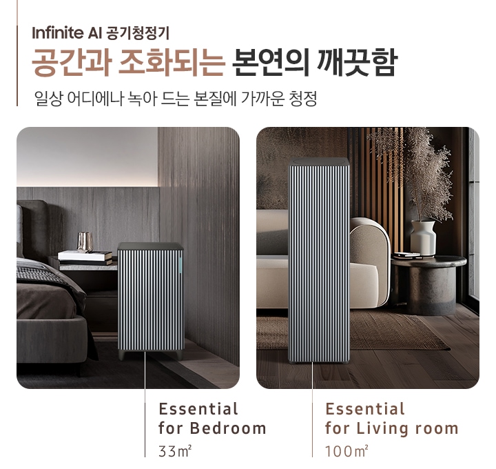 이미지 왼쪽 부분에 Infinite AI 공기청정기 공간과 조화되는 본연의 깨끗함, 일상 어디에나 녹아드는 본질에 가까운 청정이라는 텍스트가 쓰여 있고 이미지 오른쪽 부분에는 오른쪽에는 Infinite AI 공기청정기의 모습을 나열하여 보여주고 있습니다. 먼저 첫 번째는 진한 그레이톤 인테리어의 침실을 배경으로 침대 옆, 협탁에는 책 3권과 금색의 오브제가 놓여 있고 침대 발치 쪽에는 Infinite AI 공기청정기 (33㎡) 모델이 놓여 있습니다. 하단에는 Essential for Bedroom 33㎡이라는 문구가 적혀 있습니다. 두 번째로는 진한 브라운 톤의 거실을 배경으로 어두운 베이지 컬러의 패브릭 소파가 놓여있고 오른쪽에 놓인 진한 회색의 원형 협탁 위에는 흰색 도자기 화병과 갈색 톤으로 물든 식물이 배치되어 있습니다. 소파 앞으로는 Infinite AI 공기청정기 (100㎡) 모델이 놓여 있습니다. 하단에는 Essential for living room 100㎡이라는 문구가 적혀 있습니다.