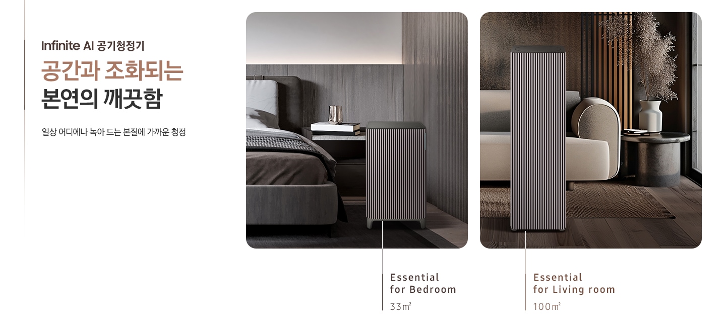 이미지 왼쪽 부분에 Infinite AI 공기청정기 공간과 조화되는 본연의 깨끗함, 일상 어디에나 녹아드는 본질에 가까운 청정이라는 텍스트가 쓰여 있고 이미지 오른쪽 부분에는 오른쪽에는 Infinite AI 공기청정기의 모습을 나열하여 보여주고 있습니다. 먼저 첫 번째는 진한 그레이톤 인테리어의 침실을 배경으로 침대 옆, 협탁에는 책 3권과 금색의 오브제가 놓여 있고 침대 발치 쪽에는 Infinite AI 공기청정기 (33㎡) 모델이 놓여 있습니다. 하단에는 Essential for Bedroom 33㎡이라는 문구가 적혀 있습니다. 두 번째로는 진한 브라운 톤의 거실을 배경으로 어두운 베이지 컬러의 패브릭 소파가 놓여있고 오른쪽에 놓인 진한 회색의 원형 협탁 위에는 흰색 도자기 화병과 갈색 톤으로 물든 식물이 배치되어 있습니다. 소파 앞으로는 Infinite AI 공기청정기 (100㎡) 모델이 놓여 있습니다. 하단에는 Essential for living room 100㎡이라는 문구가 적혀 있습니다.