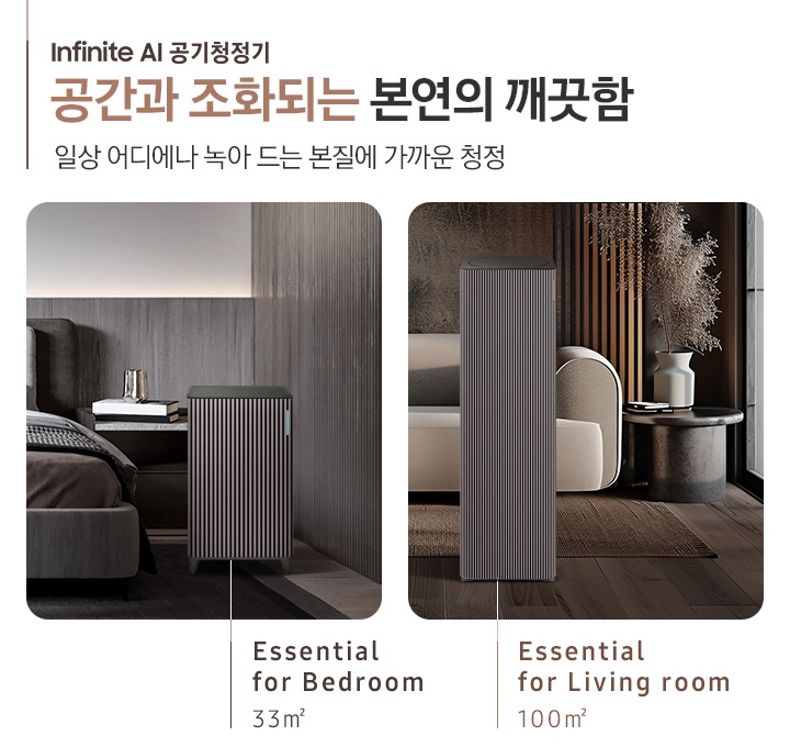 이미지 왼쪽 부분에 Infinite AI 공기청정기 공간과 조화되는 본연의 깨끗함, 일상 어디에나 녹아드는 본질에 가까운 청정이라는 텍스트가 쓰여 있고 이미지 오른쪽 부분에는 오른쪽에는 Infinite AI 공기청정기의 모습을 나열하여 보여주고 있습니다. 먼저 첫 번째는 진한 그레이톤 인테리어의 침실을 배경으로 침대 옆, 협탁에는 책 3권과 금색의 오브제가 놓여 있고 침대 발치 쪽에는 Infinite AI 공기청정기 (33㎡) 모델이 놓여 있습니다. 하단에는 Essential for Bedroom 33㎡이라는 문구가 적혀 있습니다. 두 번째로는 진한 브라운 톤의 거실을 배경으로 어두운 베이지 컬러의 패브릭 소파가 놓여있고 오른쪽에 놓인 진한 회색의 원형 협탁 위에는 흰색 도자기 화병과 갈색 톤으로 물든 식물이 배치되어 있습니다. 소파 앞으로는 Infinite AI 공기청정기 (100㎡) 모델이 놓여 있습니다. 하단에는 Essential for living room 100㎡이라는 문구가 적혀 있습니다.
