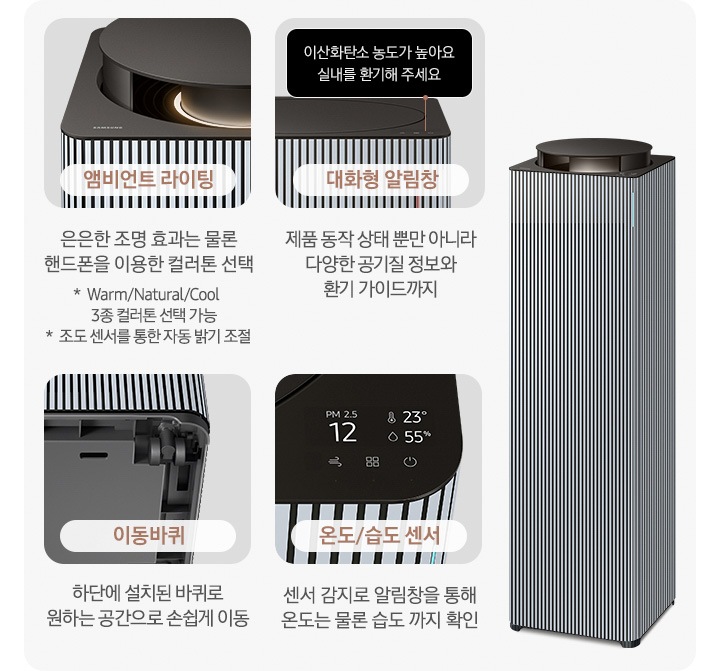 오른쪽에는 Infinite AI 공기청정기가 우측 45도 각도로 서 있습니다. 공기청정기 왼쪽으로는 공기청정기의 다양한 기능에 대해 설명되어 있습니다. 첫 번째는 Infinite AI 공기청정기의 앰비언트 라이팅 부분이 확대되어 있습니다. 이미지 하단에는 앰비언트 라이팅 은은한 조명 효과는 물론 핸드폰을 이용한 컬러 톤 선택 가능 * Warm/Natural/Cool 3종 컬러톤 선택 가능 * 조도 센서를 통한 자동 밝기 조절이라는 문구가 적혀 있습니다. 두 번째는 알림 창 부분이 확대되어 있고 이미지 하단에는 대화형 알림창 제품 동작 상태뿐 아니라 다양한 공기질 정보와 환기 가이드까지라는 문구가 적혀 있습니다. 세 번째는 Infinite AI 공기청정기 하단의 이동바퀴 부분이 확대되어 있고 이미지 하단에는 이동바퀴 하단에 설치된 바퀴로 원하는 공간으로 손쉽게 이동이라는 문구가 적혀 있습니다. 네 번째로는 공기청정기 알림창 부분이 확대되어 있고 알림창에는 이산화탄소 농도와 온도, 습도를 알려주고 있습니다. 이미지 하단에는 온도/습도 센서 센서 감지로 알림창을 통해 온도는 물론 습도까지 확인 이라는 문구가 적혀 있습니다.