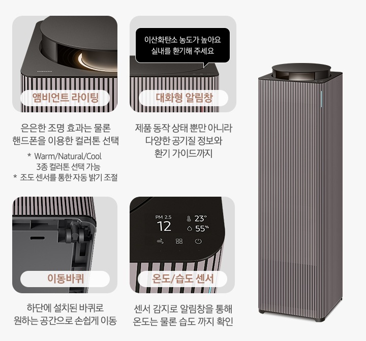 오른쪽에는 Infinite AI 공기청정기가 우측 45도 각도로 서 있습니다. 공기청정기 왼쪽으로는 공기청정기의 다양한 기능에 대해 설명되어 있습니다. 첫 번째는 Infinite AI 공기청정기의 앰비언트 라이팅 부분이 확대되어 있습니다. 이미지 하단에는 앰비언트 라이팅 은은한 조명 효과는 물론 핸드폰을 이용한 컬러 톤 선택 가능 * Warm/Natural/Cool 3종 컬러톤 선택 가능 * 조도 센서를 통한 자동 밝기 조절이라는 문구가 적혀 있습니다. 두 번째는 알림 창 부분이 확대되어 있고 이미지 하단에는 대화형 알림창 제품 동작 상태뿐 아니라 다양한 공기질 정보와 환기 가이드까지라는 문구가 적혀 있습니다. 세 번째는 Infinite AI 공기청정기 하단의 이동바퀴 부분이 확대되어 있고 이미지 하단에는 이동바퀴 하단에 설치된 바퀴로 원하는 공간으로 손쉽게 이동이라는 문구가 적혀 있습니다. 네 번째로는 공기청정기 알림창 부분이 확대되어 있고 알림창에는 이산화탄소 농도와 온도, 습도를 알려주고 있습니다. 이미지 하단에는 온도/습도 센서 센서 감지로 알림창을 통해 온도는 물론 습도까지 확인 이라는 문구가 적혀 있습니다.