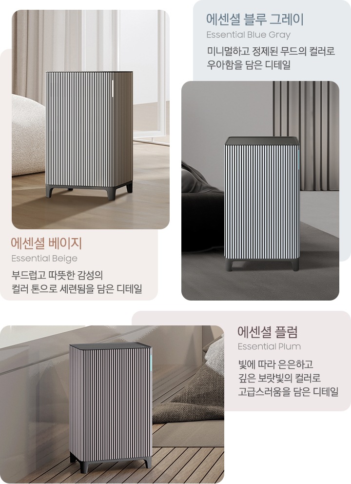 왼쪽에는 대리석이 깔린 베이지 톤의 거실을 배경으로 뒤쪽 벽에는 원목 색상의 패널 장식이 설치되어 있고 오른쪽에는 베이지 그레이 톤의 연한 색상의 각진 느낌의 패브릭 소파가 놓여 있습니다. 소파 아래에는 진한 회색의 러그가 깔려 있고 그 가운데 Infinite AI 공기청정기 에센셜 베이지 모델이 서 있습니다. 이미지 하단에는 에센셜 베이지, Essential Beige 부드럽고 따뜻한 감성의 컬러 톤으로 세련됨을 담은 디테일이라는 문구가 적혀 있습니다. 중간에는 진한 그레이톤 인테리어의 침실을 배경으로 왼쪽에는 패브릭 소재의 진한 회색 침대가 놓여 있고 바닥에는 회색 러그가 깔려 있습니다. 중앙에는 Infinite AI 공기청정기 에센셜 블루 그레이 모델이 서 있습니다. 이미지 상단에는 에센셜 블루 그레이, Essential Blue Gray 미니멀하고 정제된 무드의 컬러로 우아함을 담은 디테일이라는 문구가 적혀 있습니다. 오른쪽에는 우드 바닥과 진한 베이지 톤의 침실을 배경으로 뒤쪽으로는 서랍장 위에 오브제가 놓여 있습니다. 중앙에는 Infinite AI 공기청정기 에센셜 플럼 모델이 서 있습니다. 이미지 하단에는 에센셜 플럼 Essential Plum 빛에 따라 은은하고 깊은 보랏빛의 컬러로 고급스러움을 담은 디테일이라는 문구가 적혀 있습니다.