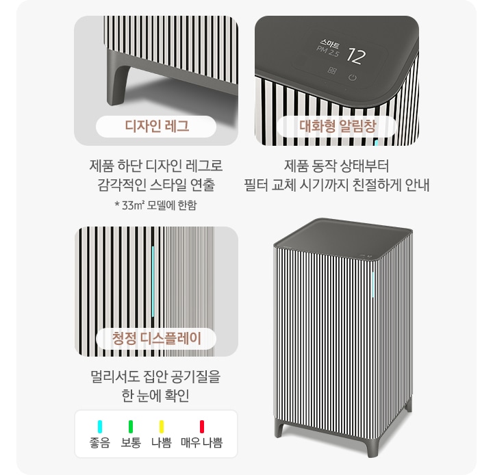 오른쪽에는 Infinite AI 공기청정기가 우측 45도 각도로 서 있습니다. 공기청정기 왼쪽으로는 공기청정기의 다양한 기능에 대해 설명되어 있습니다. 첫 번째는 Infinite AI 공기청정기의 하단 다리 부분이 확대되어 있고 디자인 레그 제품 하단 디자인 레그로 감각적인 스타일 연출 * 33m² 모델에 한함. 두 번째는 알림 창 부분이 확대되어 있고 대화형 알림창 제품 동작 상태부터 필터 교체 시기까지 친절하게 안내. 세 번째는 디스플레이 알림 창 부분이 확대되어 있고 위에는 파란색 막대 좋음, 초록색 막대 보통, 노란색 막대 나쁨, 빨간 새 막대 매우 나쁨으로 단계 별 알림창 색상을 알려주고 있습니다. 하단에는 청정 디스플레이 멀리서도 집안 공기질을 한눈에 확인이라는 문구가 적혀 있습니다.