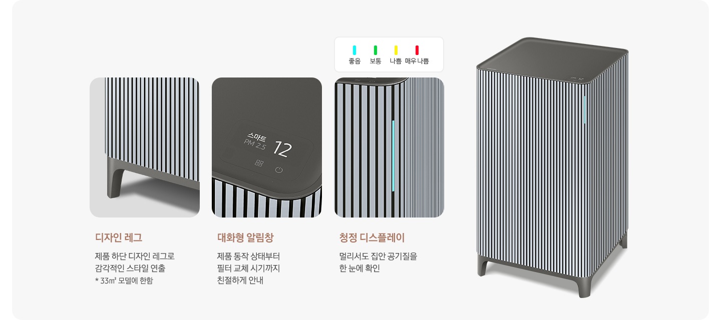 오른쪽에는 Infinite AI 공기청정기가 우측 45도 각도로 서 있습니다. 공기청정기 왼쪽으로는 공기청정기의 다양한 기능에 대해 설명되어 있습니다. 첫 번째는 Infinite AI 공기청정기의 하단 다리 부분이 확대되어 있고 디자인 레그 제품 하단 디자인 레그로 감각적인 스타일 연출 * 33m² 모델에 한함. 두 번째는 알림 창 부분이 확대되어 있고 대화형 알림창 제품 동작 상태부터 필터 교체 시기까지 친절하게 안내. 세 번째는 디스플레이 알림 창 부분이 확대되어 있고 위에는 파란색 막대 좋음, 초록색 막대 보통, 노란색 막대 나쁨, 빨간 새 막대 매우 나쁨으로 단계 별 알림창 색상을 알려주고 있습니다. 하단에는 청정 디스플레이 멀리서도 집안 공기질을 한눈에 확인이라는 문구가 적혀 있습니다.