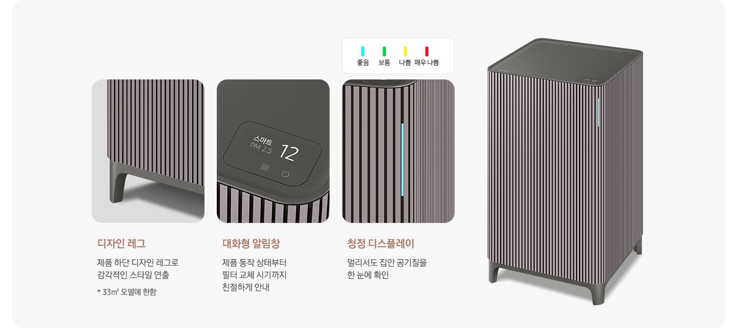 오른쪽에는 Infinite AI 공기청정기가 우측 45도 각도로 서 있습니다. 공기청정기 왼쪽으로는 공기청정기의 다양한 기능에 대해 설명되어 있습니다. 첫 번째는 Infinite AI 공기청정기의 하단 다리 부분이 확대되어 있고 디자인 레그 제품 하단 디자인 레그로 감각적인 스타일 연출 * 33m² 모델에 한함. 두 번째는 알림 창 부분이 확대되어 있고 대화형 알림창 제품 동작 상태부터 필터 교체 시기까지 친절하게 안내. 세 번째는 디스플레이 알림 창 부분이 확대되어 있고 위에는 파란색 막대 좋음, 초록색 막대 보통, 노란색 막대 나쁨, 빨간 새 막대 매우 나쁨으로 단계 별 알림창 색상을 알려주고 있습니다. 하단에는 청정 디스플레이 멀리서도 집안 공기질을 한눈에 확인이라는 문구가 적혀 있습니다.