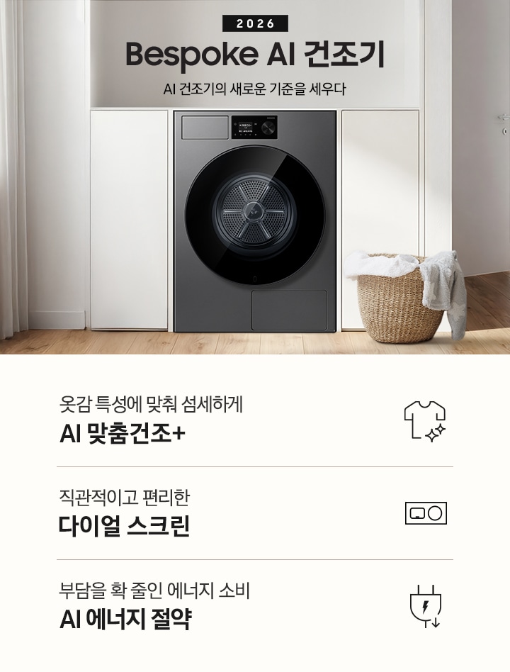 2026 Bespoke AI 건조기. AI 건조기의 새로운 기준을 세우다. 그레이톤 벽 앞에 건조기 제품이 설치되어 있습니다. 좌측으로는 벽 안으로 들어간 선반에 각종 오브제와 수건이 놓여있고 그 좌측으로 통창이 나와있습니다. 제품 우측으로는 작은 수전과 상부장, 오브제가 나와있는 연출된 이미지 입니다. 인테리어컷 하단에는 건조기 특장점 3가지가 아이콘과 함께 나와 있습니다. 옷감 특성에 맞춰 섬세하게 AI 맞춤건조+ 문구과 아이콘, 직관적이고 편리한 다이얼 스크린 문구와 아이콘, 부담을 확 줄인 에너지 소비 AI 에너지 절약 문구와 아이콘.