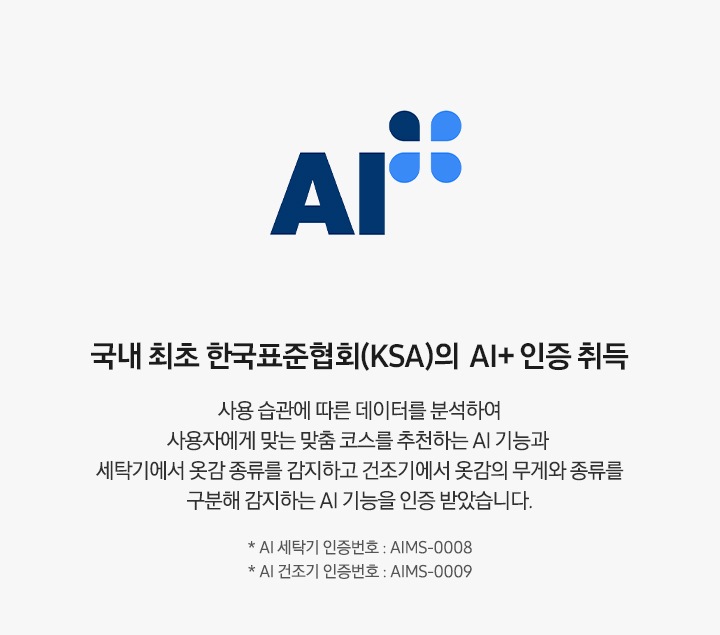 AI 인증 로고가 나와있습니다. 국내 최초 한국표준협회(KSA)의 AI+ 인증 취득. 사용 습관에 따른 데이터를 분석하여 사용자에게 맞는 맞춤 코스를 추천하는 AI 기능과 세탁기에서 옷감의 종류를 감지하고 건조기에서 옷감의 무게와 종류를 구분해 감지하는 AI 기능을 인증 받았습니다.  * AI 세탁기 인증번호 : AIMS-0008, * AI 건조기 인증번호 : AIMS-0009