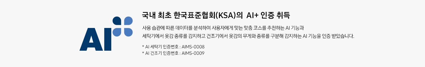 AI 인증 로고가 나와있습니다. 국내 최초 한국표준협회(KSA)의 AI+ 인증 취득. 사용 습관에 따른 데이터를 분석하여 사용자에게 맞는 맞춤 코스를 추천하는 AI 기능과 세탁기에서 옷감의 종류를 감지하고 건조기에서 옷감의 무게와 종류를 구분해 감지하는 AI 기능을 인증 받았습니다.  * AI 세탁기 인증번호 : AIMS-0008, * AI 건조기 인증번호 : AIMS-0009