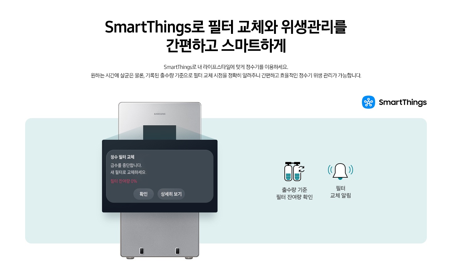 SmartThings로 필터 교체와 위생관리를 간편하고 스마트하게. SmartThings로 내 라이프스타일에 맞게 정수기를 이용하세요. 원하는 시간에 살균은 물론, 기록된 출수량 기준으로 필터 교체 시점을 정확히 알려주니 간편하고 효율적인 정수기 위생 관리가 가능합니다. 이미지 우측 상단에 SmartThings 로고가 나와있습니다. 정수기 정면에 디스플레이 화면이 확대되어 있고 '정수 필터 교체' 알림이 나와있습니다. 출수량 기준 필터 잔여량 확인 문구와 아이콘, 필터 교체 알림 문구와 아이콘이 나와있습니다.