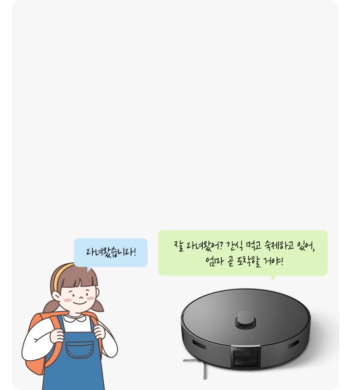 이미지 중간 부분에는 연한 회색 박스가 놓여 있고 이미지 왼쪽 부분에는 여자아이가 가방을 메고 있는 그림과  여자아이가 말하는 듯한 느낌에 파란색 말풍선 안에 다녀왔습니다! 라는 텍스트가 적혀 있습니다. 이미지 오른쪽 부분에는 Bespoke AI 스팀의 정면 모습과 상단에 청소기가 말하는 듯한 초록색 말풍선 안에 잘 다녀왔어? 간식 먹고 숙제하고 있어, 엄마 곧 도착할 거야! 라는 텍스트가 적혀 있습니다.